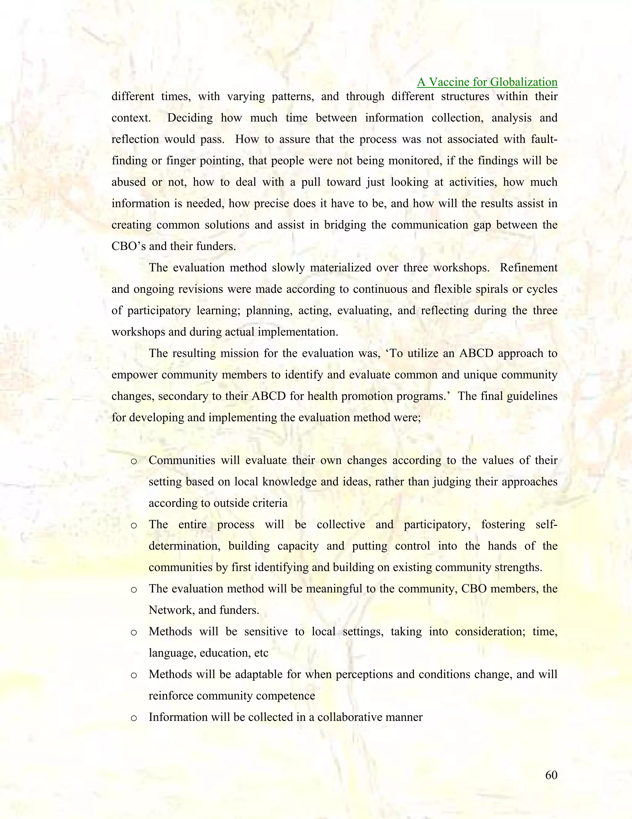 A Vaccine for Globalization
different times, with varying patterns, and through different structures within their
context.

Deciding how much time between information collection, analysis and

reflection would pass. How to assure that the process was not associated with faultfinding or finger pointing, that people were not being monitored, if the findings will be
abused or not, how to deal with a pull toward just looking at activities, how much
information is needed, how precise does it have to be, and how will the results assist in
creating common solutions and assist in bridging the communication gap between the
CBO’s and their funders.
The evaluation method slowly materialized over three workshops. Refinement
and ongoing revisions were made according to continuous and flexible spirals or cycles
of participatory learning; planning, acting, evaluating, and reflecting during the three
workshops and during actual implementation.
The resulting mission for the evaluation was, ‘To utilize an ABCD approach to
empower community members to identify and evaluate common and unique community
changes, secondary to their ABCD for health promotion programs.’ The final guidelines
for developing and implementing the evaluation method were;

o Communities will evaluate their own changes according to the values of their
setting based on local knowledge and ideas, rather than judging their approaches
according to outside criteria
o The entire process will be collective and participatory, fostering selfdetermination, building capacity and putting control into the hands of the
communities by first identifying and building on existing community strengths.
o The evaluation method will be meaningful to the community, CBO members, the
Network, and funders.
o Methods will be sensitive to local settings, taking into consideration; time,
language, education, etc
o Methods will be adaptable for when perceptions and conditions change, and will
reinforce community competence
o Information will be collected in a collaborative manner

60

 