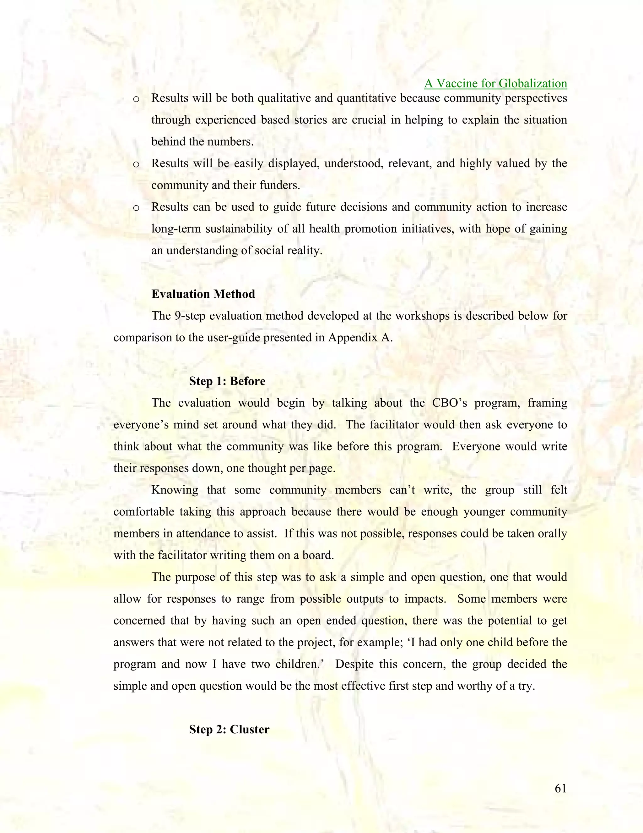 A Vaccine for Globalization
o Results will be both qualitative and quantitative because community perspectives
through experienced based stories are crucial in helping to explain the situation
behind the numbers.
o Results will be easily displayed, understood, relevant, and highly valued by the
community and their funders.
o Results can be used to guide future decisions and community action to increase
long-term sustainability of all health promotion initiatives, with hope of gaining
an understanding of social reality.

Evaluation Method
The 9-step evaluation method developed at the workshops is described below for
comparison to the user-guide presented in Appendix A.

Step 1: Before
The evaluation would begin by talking about the CBO’s program, framing
everyone’s mind set around what they did. The facilitator would then ask everyone to
think about what the community was like before this program. Everyone would write
their responses down, one thought per page.
Knowing that some community members can’t write, the group still felt
comfortable taking this approach because there would be enough younger community
members in attendance to assist. If this was not possible, responses could be taken orally
with the facilitator writing them on a board.
The purpose of this step was to ask a simple and open question, one that would
allow for responses to range from possible outputs to impacts. Some members were
concerned that by having such an open ended question, there was the potential to get
answers that were not related to the project, for example; ‘I had only one child before the
program and now I have two children.’ Despite this concern, the group decided the
simple and open question would be the most effective first step and worthy of a try.

Step 2: Cluster

61

 