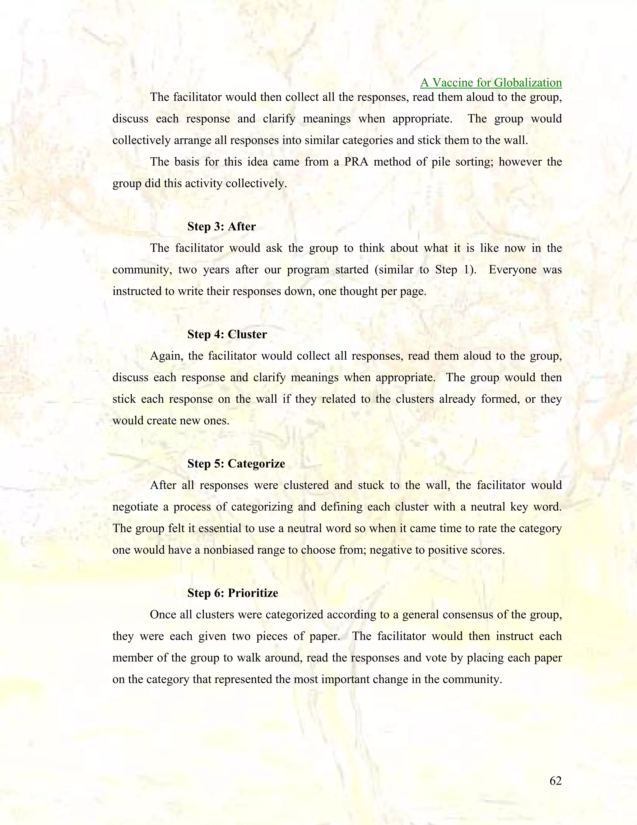 A Vaccine for Globalization
The facilitator would then collect all the responses, read them aloud to the group,
discuss each response and clarify meanings when appropriate.

The group would

collectively arrange all responses into similar categories and stick them to the wall.
The basis for this idea came from a PRA method of pile sorting; however the
group did this activity collectively.

Step 3: After
The facilitator would ask the group to think about what it is like now in the
community, two years after our program started (similar to Step 1). Everyone was
instructed to write their responses down, one thought per page.

Step 4: Cluster
Again, the facilitator would collect all responses, read them aloud to the group,
discuss each response and clarify meanings when appropriate. The group would then
stick each response on the wall if they related to the clusters already formed, or they
would create new ones.

Step 5: Categorize
After all responses were clustered and stuck to the wall, the facilitator would
negotiate a process of categorizing and defining each cluster with a neutral key word.
The group felt it essential to use a neutral word so when it came time to rate the category
one would have a nonbiased range to choose from; negative to positive scores.

Step 6: Prioritize
Once all clusters were categorized according to a general consensus of the group,
they were each given two pieces of paper. The facilitator would then instruct each
member of the group to walk around, read the responses and vote by placing each paper
on the category that represented the most important change in the community.

62

 