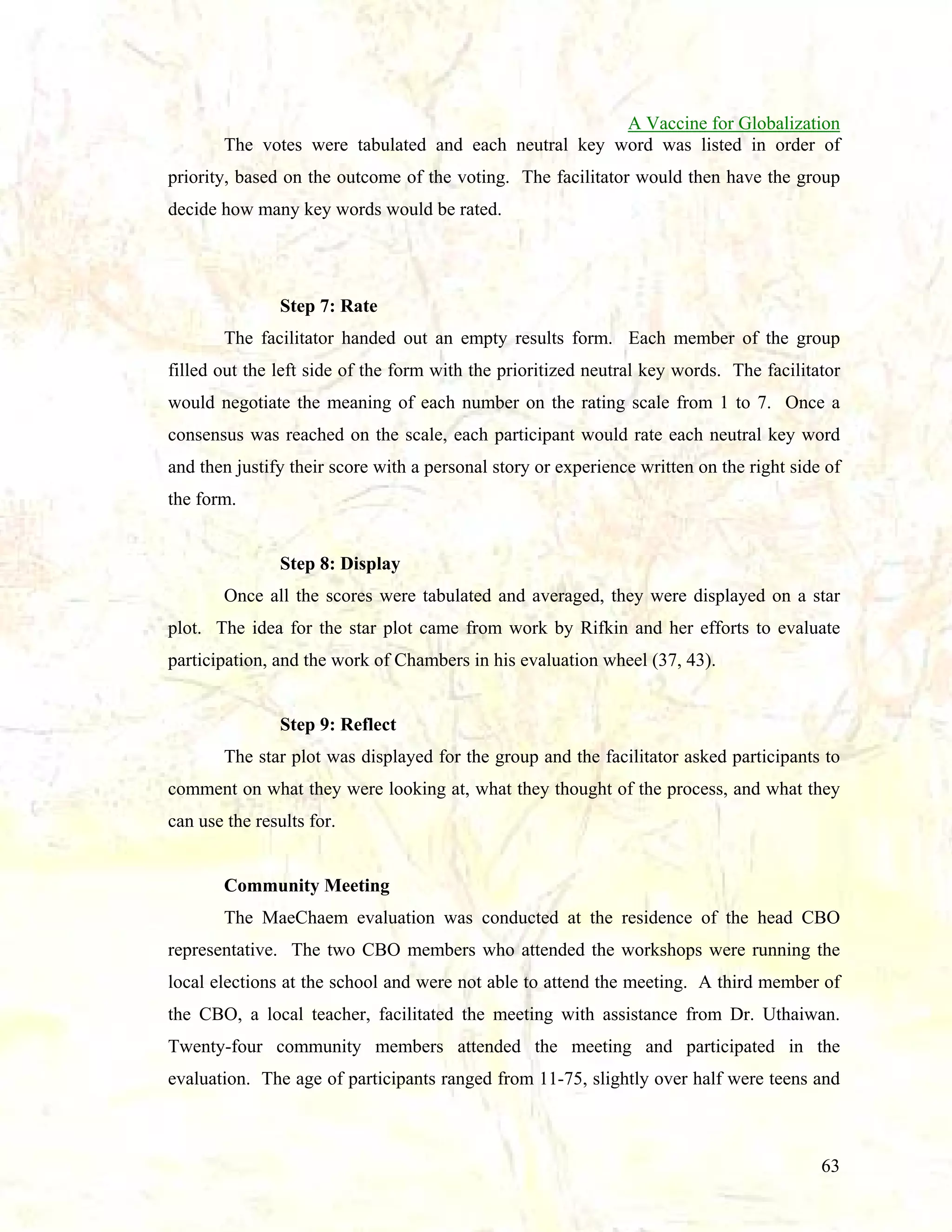 A Vaccine for Globalization
The votes were tabulated and each neutral key word was listed in order of
priority, based on the outcome of the voting. The facilitator would then have the group
decide how many key words would be rated.

Step 7: Rate
The facilitator handed out an empty results form. Each member of the group
filled out the left side of the form with the prioritized neutral key words. The facilitator
would negotiate the meaning of each number on the rating scale from 1 to 7. Once a
consensus was reached on the scale, each participant would rate each neutral key word
and then justify their score with a personal story or experience written on the right side of
the form.

Step 8: Display
Once all the scores were tabulated and averaged, they were displayed on a star
plot. The idea for the star plot came from work by Rifkin and her efforts to evaluate
participation, and the work of Chambers in his evaluation wheel (37, 43).

Step 9: Reflect
The star plot was displayed for the group and the facilitator asked participants to
comment on what they were looking at, what they thought of the process, and what they
can use the results for.

Community Meeting
The MaeChaem evaluation was conducted at the residence of the head CBO
representative. The two CBO members who attended the workshops were running the
local elections at the school and were not able to attend the meeting. A third member of
the CBO, a local teacher, facilitated the meeting with assistance from Dr. Uthaiwan.
Twenty-four community members attended the meeting and participated in the
evaluation. The age of participants ranged from 11-75, slightly over half were teens and

63

 