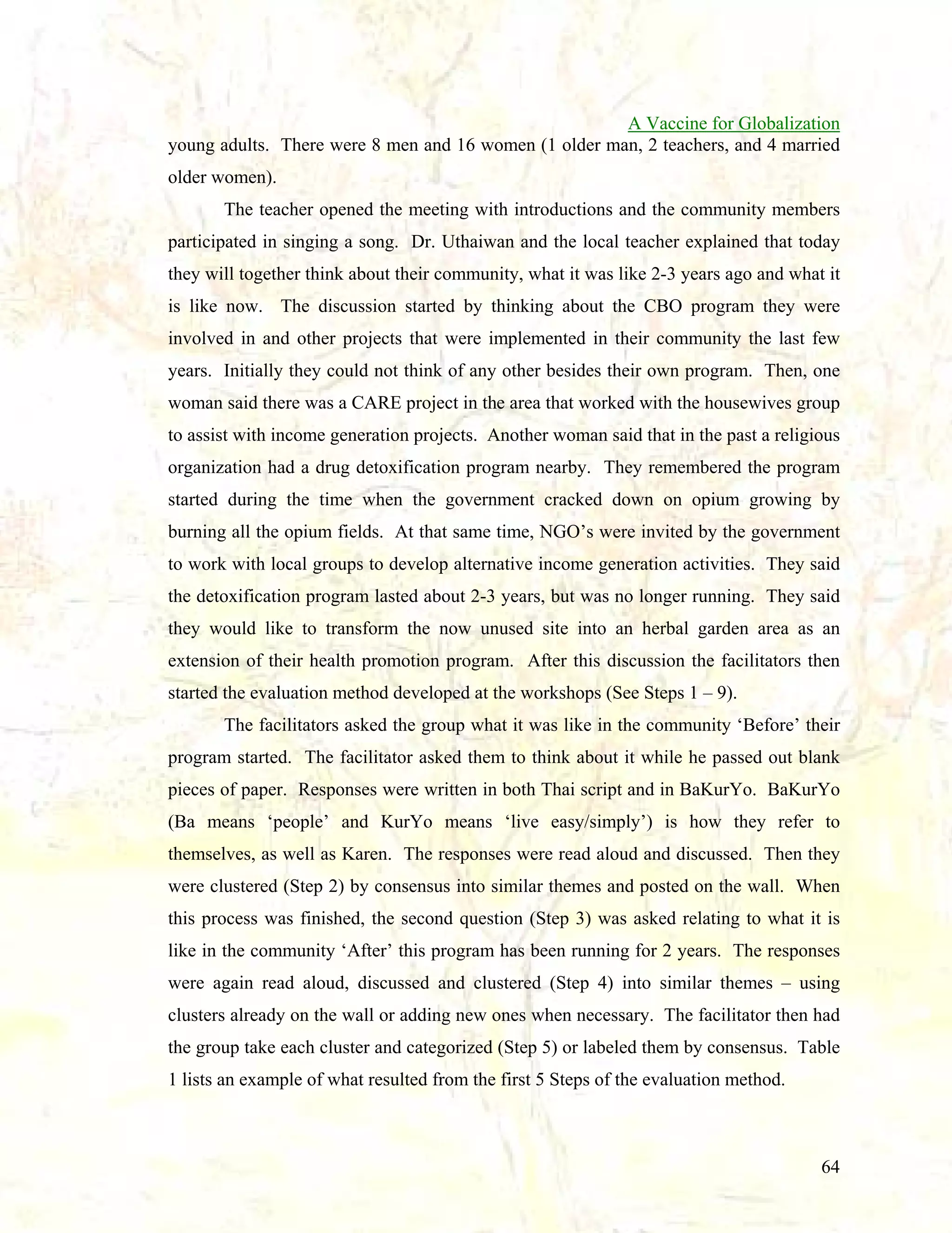 A Vaccine for Globalization
young adults. There were 8 men and 16 women (1 older man, 2 teachers, and 4 married
older women).
The teacher opened the meeting with introductions and the community members
participated in singing a song. Dr. Uthaiwan and the local teacher explained that today
they will together think about their community, what it was like 2-3 years ago and what it
is like now. The discussion started by thinking about the CBO program they were
involved in and other projects that were implemented in their community the last few
years. Initially they could not think of any other besides their own program. Then, one
woman said there was a CARE project in the area that worked with the housewives group
to assist with income generation projects. Another woman said that in the past a religious
organization had a drug detoxification program nearby. They remembered the program
started during the time when the government cracked down on opium growing by
burning all the opium fields. At that same time, NGO’s were invited by the government
to work with local groups to develop alternative income generation activities. They said
the detoxification program lasted about 2-3 years, but was no longer running. They said
they would like to transform the now unused site into an herbal garden area as an
extension of their health promotion program. After this discussion the facilitators then
started the evaluation method developed at the workshops (See Steps 1 – 9).
The facilitators asked the group what it was like in the community ‘Before’ their
program started. The facilitator asked them to think about it while he passed out blank
pieces of paper. Responses were written in both Thai script and in BaKurYo. BaKurYo
(Ba means ‘people’ and KurYo means ‘live easy/simply’) is how they refer to
themselves, as well as Karen. The responses were read aloud and discussed. Then they
were clustered (Step 2) by consensus into similar themes and posted on the wall. When
this process was finished, the second question (Step 3) was asked relating to what it is
like in the community ‘After’ this program has been running for 2 years. The responses
were again read aloud, discussed and clustered (Step 4) into similar themes – using
clusters already on the wall or adding new ones when necessary. The facilitator then had
the group take each cluster and categorized (Step 5) or labeled them by consensus. Table
1 lists an example of what resulted from the first 5 Steps of the evaluation method.

64

 
