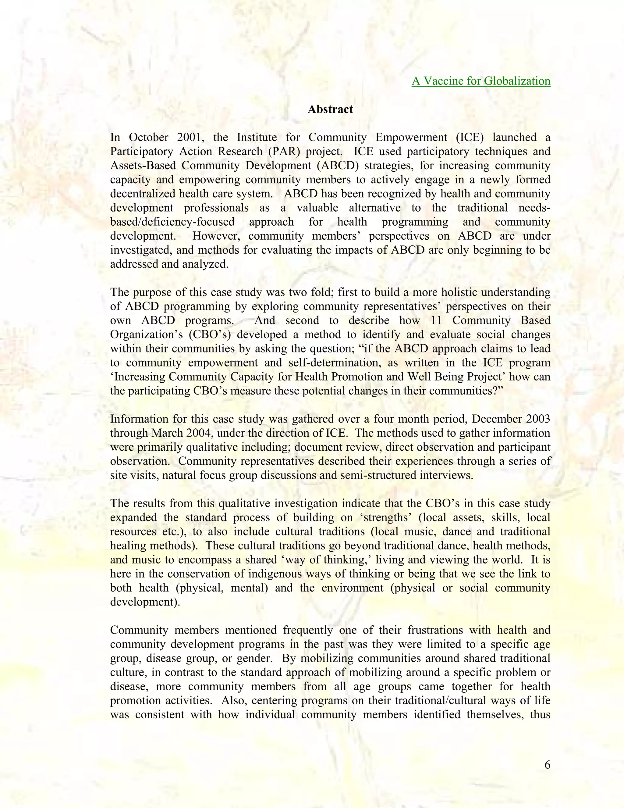 A Vaccine for Globalization
Abstract
In October 2001, the Institute for Community Empowerment (ICE) launched a
Participatory Action Research (PAR) project. ICE used participatory techniques and
Assets-Based Community Development (ABCD) strategies, for increasing community
capacity and empowering community members to actively engage in a newly formed
decentralized health care system. ABCD has been recognized by health and community
development professionals as a valuable alternative to the traditional needsbased/deficiency-focused approach for health programming and community
development. However, community members’ perspectives on ABCD are under
investigated, and methods for evaluating the impacts of ABCD are only beginning to be
addressed and analyzed.
The purpose of this case study was two fold; first to build a more holistic understanding
of ABCD programming by exploring community representatives’ perspectives on their
own ABCD programs.
And second to describe how 11 Community Based
Organization’s (CBO’s) developed a method to identify and evaluate social changes
within their communities by asking the question; “if the ABCD approach claims to lead
to community empowerment and self-determination, as written in the ICE program
‘Increasing Community Capacity for Health Promotion and Well Being Project’ how can
the participating CBO’s measure these potential changes in their communities?”
Information for this case study was gathered over a four month period, December 2003
through March 2004, under the direction of ICE. The methods used to gather information
were primarily qualitative including; document review, direct observation and participant
observation. Community representatives described their experiences through a series of
site visits, natural focus group discussions and semi-structured interviews.
The results from this qualitative investigation indicate that the CBO’s in this case study
expanded the standard process of building on ‘strengths’ (local assets, skills, local
resources etc.), to also include cultural traditions (local music, dance and traditional
healing methods). These cultural traditions go beyond traditional dance, health methods,
and music to encompass a shared ‘way of thinking,’ living and viewing the world. It is
here in the conservation of indigenous ways of thinking or being that we see the link to
both health (physical, mental) and the environment (physical or social community
development).
Community members mentioned frequently one of their frustrations with health and
community development programs in the past was they were limited to a specific age
group, disease group, or gender. By mobilizing communities around shared traditional
culture, in contrast to the standard approach of mobilizing around a specific problem or
disease, more community members from all age groups came together for health
promotion activities. Also, centering programs on their traditional/cultural ways of life
was consistent with how individual community members identified themselves, thus

6

 
