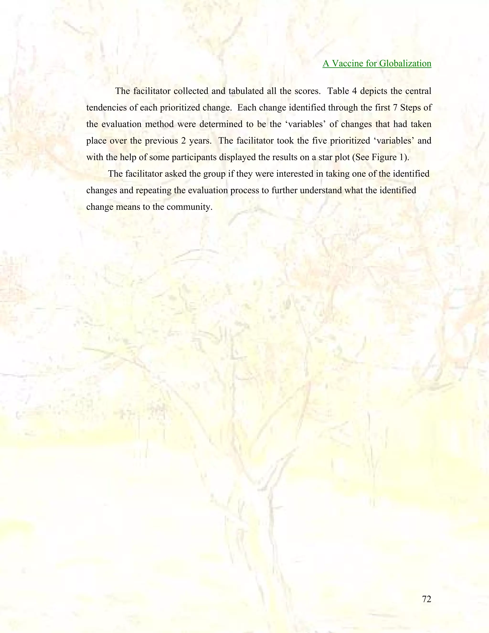 A Vaccine for Globalization
The facilitator collected and tabulated all the scores. Table 4 depicts the central
tendencies of each prioritized change. Each change identified through the first 7 Steps of
the evaluation method were determined to be the ‘variables’ of changes that had taken
place over the previous 2 years. The facilitator took the five prioritized ‘variables’ and
with the help of some participants displayed the results on a star plot (See Figure 1).
The facilitator asked the group if they were interested in taking one of the identified
changes and repeating the evaluation process to further understand what the identified
change means to the community.

72

 