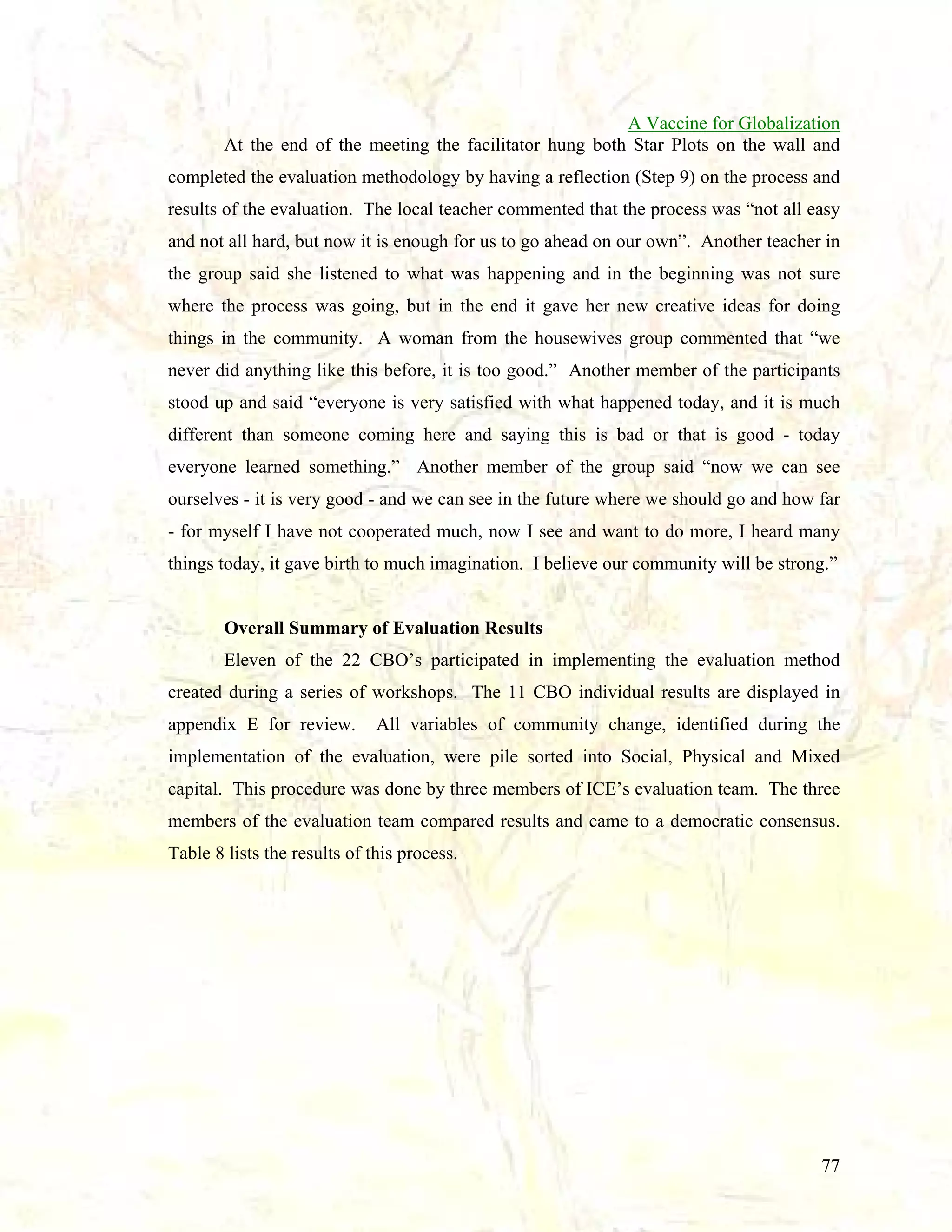A Vaccine for Globalization
At the end of the meeting the facilitator hung both Star Plots on the wall and
completed the evaluation methodology by having a reflection (Step 9) on the process and
results of the evaluation. The local teacher commented that the process was “not all easy
and not all hard, but now it is enough for us to go ahead on our own”. Another teacher in
the group said she listened to what was happening and in the beginning was not sure
where the process was going, but in the end it gave her new creative ideas for doing
things in the community. A woman from the housewives group commented that “we
never did anything like this before, it is too good.” Another member of the participants
stood up and said “everyone is very satisfied with what happened today, and it is much
different than someone coming here and saying this is bad or that is good - today
everyone learned something.” Another member of the group said “now we can see
ourselves - it is very good - and we can see in the future where we should go and how far
- for myself I have not cooperated much, now I see and want to do more, I heard many
things today, it gave birth to much imagination. I believe our community will be strong.”

Overall Summary of Evaluation Results
Eleven of the 22 CBO’s participated in implementing the evaluation method
created during a series of workshops. The 11 CBO individual results are displayed in
appendix E for review.

All variables of community change, identified during the

implementation of the evaluation, were pile sorted into Social, Physical and Mixed
capital. This procedure was done by three members of ICE’s evaluation team. The three
members of the evaluation team compared results and came to a democratic consensus.
Table 8 lists the results of this process.

77

 