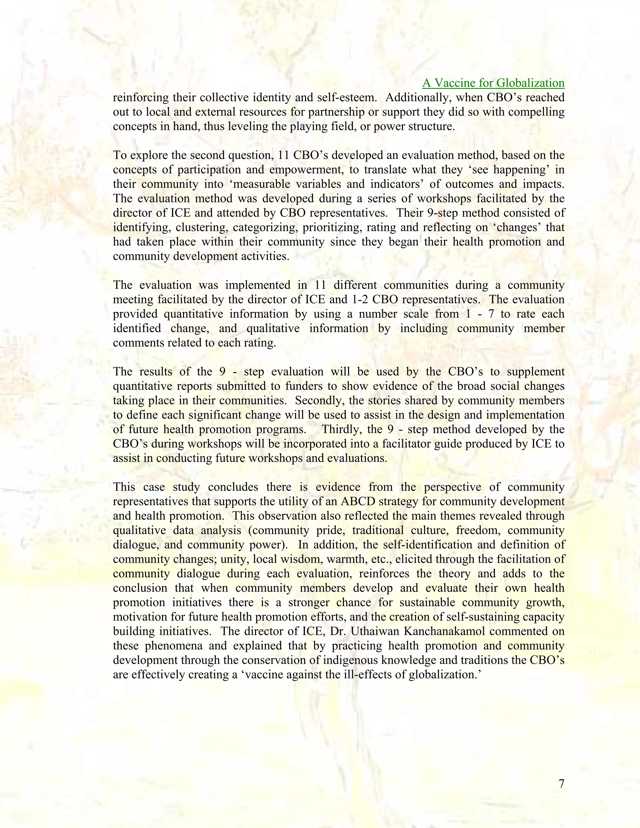 A Vaccine for Globalization
reinforcing their collective identity and self-esteem. Additionally, when CBO’s reached
out to local and external resources for partnership or support they did so with compelling
concepts in hand, thus leveling the playing field, or power structure.
To explore the second question, 11 CBO’s developed an evaluation method, based on the
concepts of participation and empowerment, to translate what they ‘see happening’ in
their community into ‘measurable variables and indicators’ of outcomes and impacts.
The evaluation method was developed during a series of workshops facilitated by the
director of ICE and attended by CBO representatives. Their 9-step method consisted of
identifying, clustering, categorizing, prioritizing, rating and reflecting on ‘changes’ that
had taken place within their community since they began their health promotion and
community development activities.
The evaluation was implemented in 11 different communities during a community
meeting facilitated by the director of ICE and 1-2 CBO representatives. The evaluation
provided quantitative information by using a number scale from 1 - 7 to rate each
identified change, and qualitative information by including community member
comments related to each rating.
The results of the 9 - step evaluation will be used by the CBO’s to supplement
quantitative reports submitted to funders to show evidence of the broad social changes
taking place in their communities. Secondly, the stories shared by community members
to define each significant change will be used to assist in the design and implementation
of future health promotion programs. Thirdly, the 9 - step method developed by the
CBO’s during workshops will be incorporated into a facilitator guide produced by ICE to
assist in conducting future workshops and evaluations.
This case study concludes there is evidence from the perspective of community
representatives that supports the utility of an ABCD strategy for community development
and health promotion. This observation also reflected the main themes revealed through
qualitative data analysis (community pride, traditional culture, freedom, community
dialogue, and community power). In addition, the self-identification and definition of
community changes; unity, local wisdom, warmth, etc., elicited through the facilitation of
community dialogue during each evaluation, reinforces the theory and adds to the
conclusion that when community members develop and evaluate their own health
promotion initiatives there is a stronger chance for sustainable community growth,
motivation for future health promotion efforts, and the creation of self-sustaining capacity
building initiatives. The director of ICE, Dr. Uthaiwan Kanchanakamol commented on
these phenomena and explained that by practicing health promotion and community
development through the conservation of indigenous knowledge and traditions the CBO’s
are effectively creating a ‘vaccine against the ill-effects of globalization.’

7

 