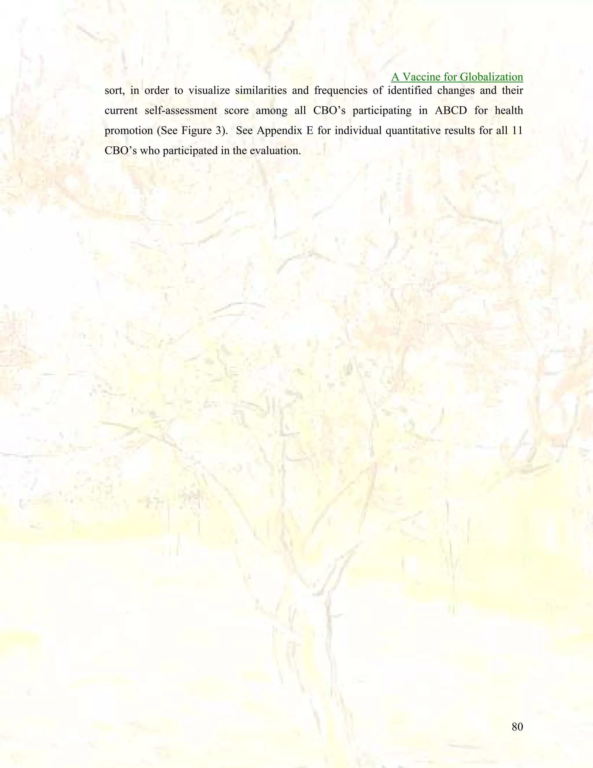 A Vaccine for Globalization
sort, in order to visualize similarities and frequencies of identified changes and their
current self-assessment score among all CBO’s participating in ABCD for health
promotion (See Figure 3). See Appendix E for individual quantitative results for all 11
CBO’s who participated in the evaluation.

80

 