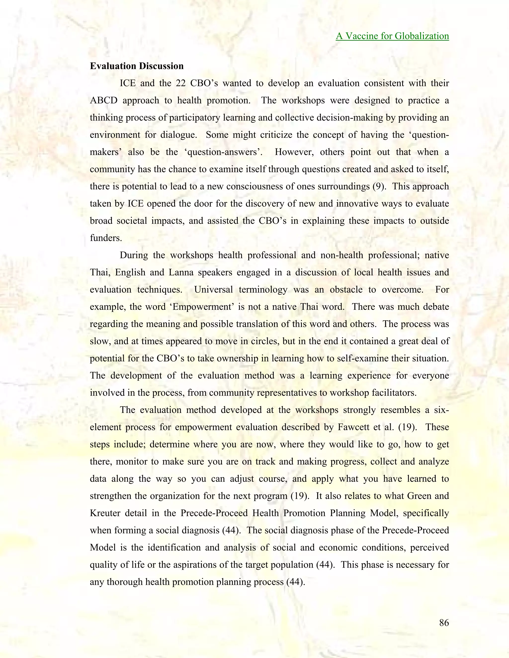 A Vaccine for Globalization
Evaluation Discussion
ICE and the 22 CBO’s wanted to develop an evaluation consistent with their
ABCD approach to health promotion.

The workshops were designed to practice a

thinking process of participatory learning and collective decision-making by providing an
environment for dialogue. Some might criticize the concept of having the ‘questionmakers’ also be the ‘question-answers’.

However, others point out that when a

community has the chance to examine itself through questions created and asked to itself,
there is potential to lead to a new consciousness of ones surroundings (9). This approach
taken by ICE opened the door for the discovery of new and innovative ways to evaluate
broad societal impacts, and assisted the CBO’s in explaining these impacts to outside
funders.
During the workshops health professional and non-health professional; native
Thai, English and Lanna speakers engaged in a discussion of local health issues and
evaluation techniques.

Universal terminology was an obstacle to overcome.

For

example, the word ‘Empowerment’ is not a native Thai word. There was much debate
regarding the meaning and possible translation of this word and others. The process was
slow, and at times appeared to move in circles, but in the end it contained a great deal of
potential for the CBO’s to take ownership in learning how to self-examine their situation.
The development of the evaluation method was a learning experience for everyone
involved in the process, from community representatives to workshop facilitators.
The evaluation method developed at the workshops strongly resembles a sixelement process for empowerment evaluation described by Fawcett et al. (19). These
steps include; determine where you are now, where they would like to go, how to get
there, monitor to make sure you are on track and making progress, collect and analyze
data along the way so you can adjust course, and apply what you have learned to
strengthen the organization for the next program (19). It also relates to what Green and
Kreuter detail in the Precede-Proceed Health Promotion Planning Model, specifically
when forming a social diagnosis (44). The social diagnosis phase of the Precede-Proceed
Model is the identification and analysis of social and economic conditions, perceived
quality of life or the aspirations of the target population (44). This phase is necessary for
any thorough health promotion planning process (44).

86

 