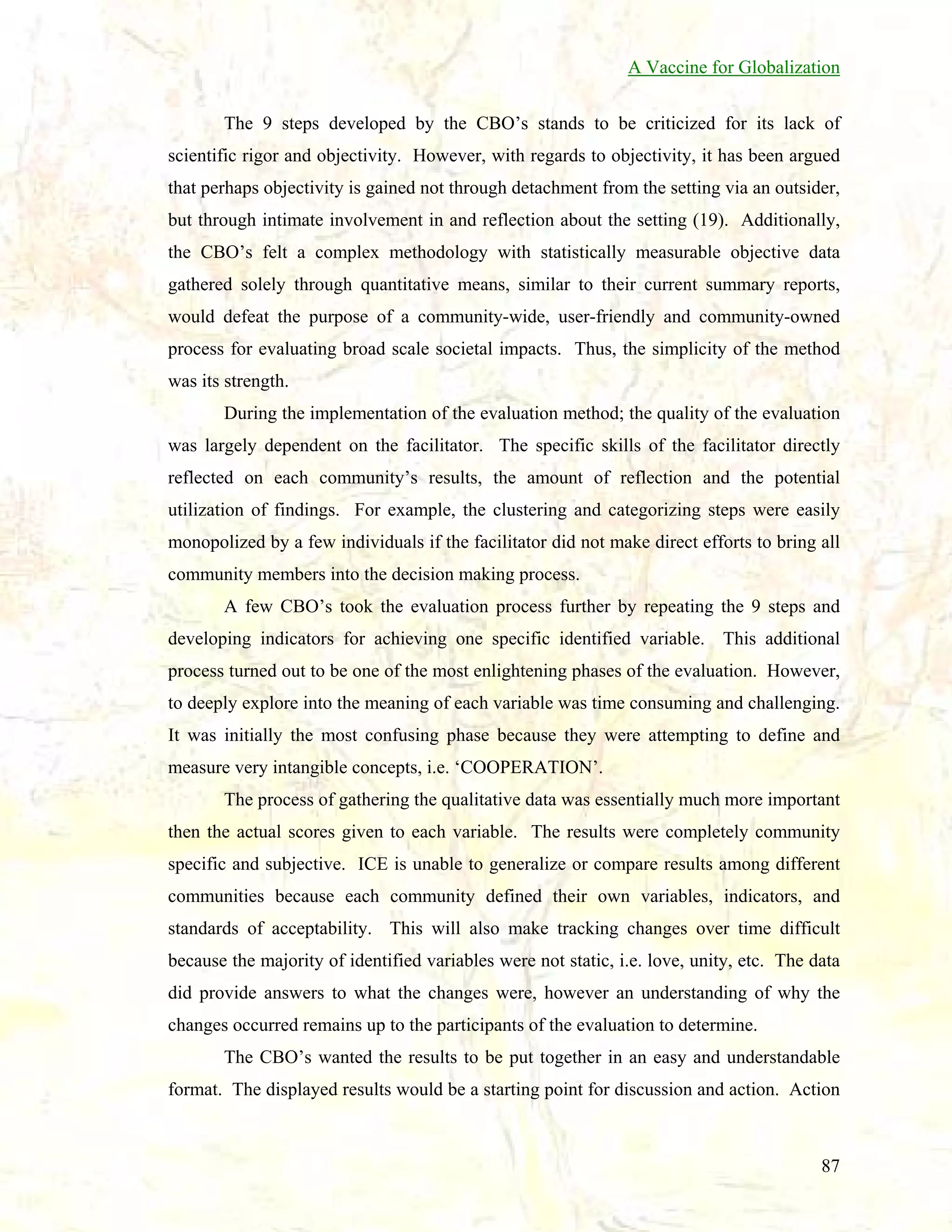 A Vaccine for Globalization
The 9 steps developed by the CBO’s stands to be criticized for its lack of
scientific rigor and objectivity. However, with regards to objectivity, it has been argued
that perhaps objectivity is gained not through detachment from the setting via an outsider,
but through intimate involvement in and reflection about the setting (19). Additionally,
the CBO’s felt a complex methodology with statistically measurable objective data
gathered solely through quantitative means, similar to their current summary reports,
would defeat the purpose of a community-wide, user-friendly and community-owned
process for evaluating broad scale societal impacts. Thus, the simplicity of the method
was its strength.
During the implementation of the evaluation method; the quality of the evaluation
was largely dependent on the facilitator. The specific skills of the facilitator directly
reflected on each community’s results, the amount of reflection and the potential
utilization of findings. For example, the clustering and categorizing steps were easily
monopolized by a few individuals if the facilitator did not make direct efforts to bring all
community members into the decision making process.
A few CBO’s took the evaluation process further by repeating the 9 steps and
developing indicators for achieving one specific identified variable. This additional
process turned out to be one of the most enlightening phases of the evaluation. However,
to deeply explore into the meaning of each variable was time consuming and challenging.
It was initially the most confusing phase because they were attempting to define and
measure very intangible concepts, i.e. ‘COOPERATION’.
The process of gathering the qualitative data was essentially much more important
then the actual scores given to each variable. The results were completely community
specific and subjective. ICE is unable to generalize or compare results among different
communities because each community defined their own variables, indicators, and
standards of acceptability. This will also make tracking changes over time difficult
because the majority of identified variables were not static, i.e. love, unity, etc. The data
did provide answers to what the changes were, however an understanding of why the
changes occurred remains up to the participants of the evaluation to determine.
The CBO’s wanted the results to be put together in an easy and understandable
format. The displayed results would be a starting point for discussion and action. Action

87

 