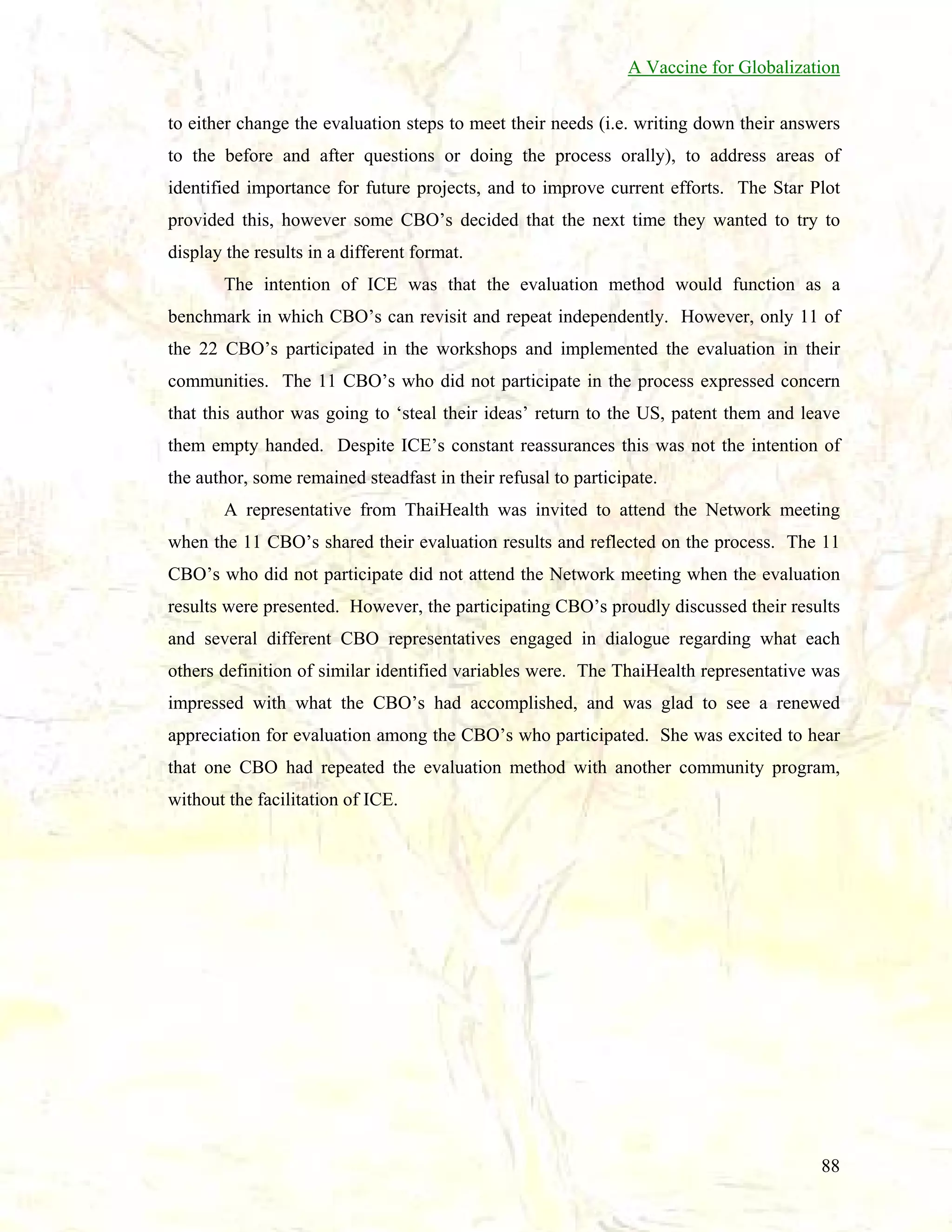 A Vaccine for Globalization
to either change the evaluation steps to meet their needs (i.e. writing down their answers
to the before and after questions or doing the process orally), to address areas of
identified importance for future projects, and to improve current efforts. The Star Plot
provided this, however some CBO’s decided that the next time they wanted to try to
display the results in a different format.
The intention of ICE was that the evaluation method would function as a
benchmark in which CBO’s can revisit and repeat independently. However, only 11 of
the 22 CBO’s participated in the workshops and implemented the evaluation in their
communities. The 11 CBO’s who did not participate in the process expressed concern
that this author was going to ‘steal their ideas’ return to the US, patent them and leave
them empty handed. Despite ICE’s constant reassurances this was not the intention of
the author, some remained steadfast in their refusal to participate.
A representative from ThaiHealth was invited to attend the Network meeting
when the 11 CBO’s shared their evaluation results and reflected on the process. The 11
CBO’s who did not participate did not attend the Network meeting when the evaluation
results were presented. However, the participating CBO’s proudly discussed their results
and several different CBO representatives engaged in dialogue regarding what each
others definition of similar identified variables were. The ThaiHealth representative was
impressed with what the CBO’s had accomplished, and was glad to see a renewed
appreciation for evaluation among the CBO’s who participated. She was excited to hear
that one CBO had repeated the evaluation method with another community program,
without the facilitation of ICE.

88

 