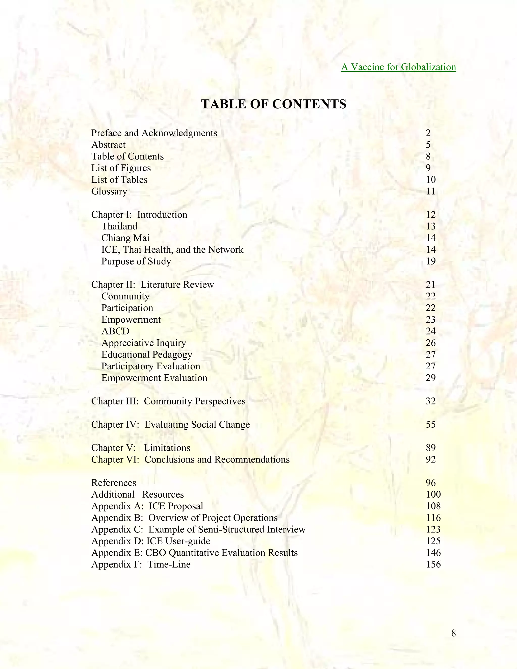 A Vaccine for Globalization

TABLE OF CONTENTS
Preface and Acknowledgments
Abstract
Table of Contents
List of Figures
List of Tables
Glossary

2
5
8
9
10
11

Chapter I: Introduction
Thailand
Chiang Mai
ICE, Thai Health, and the Network
Purpose of Study

12
13
14
14
19

Chapter II: Literature Review
Community
Participation
Empowerment
ABCD
Appreciative Inquiry
Educational Pedagogy
Participatory Evaluation
Empowerment Evaluation

21
22
22
23
24
26
27
27
29

Chapter III: Community Perspectives

32

Chapter IV: Evaluating Social Change

55

Chapter V: Limitations
Chapter VI: Conclusions and Recommendations

89
92

References
Additional Resources
Appendix A: ICE Proposal
Appendix B: Overview of Project Operations
Appendix C: Example of Semi-Structured Interview
Appendix D: ICE User-guide
Appendix E: CBO Quantitative Evaluation Results
Appendix F: Time-Line

96
100
108
116
123
125
146
156

8

 