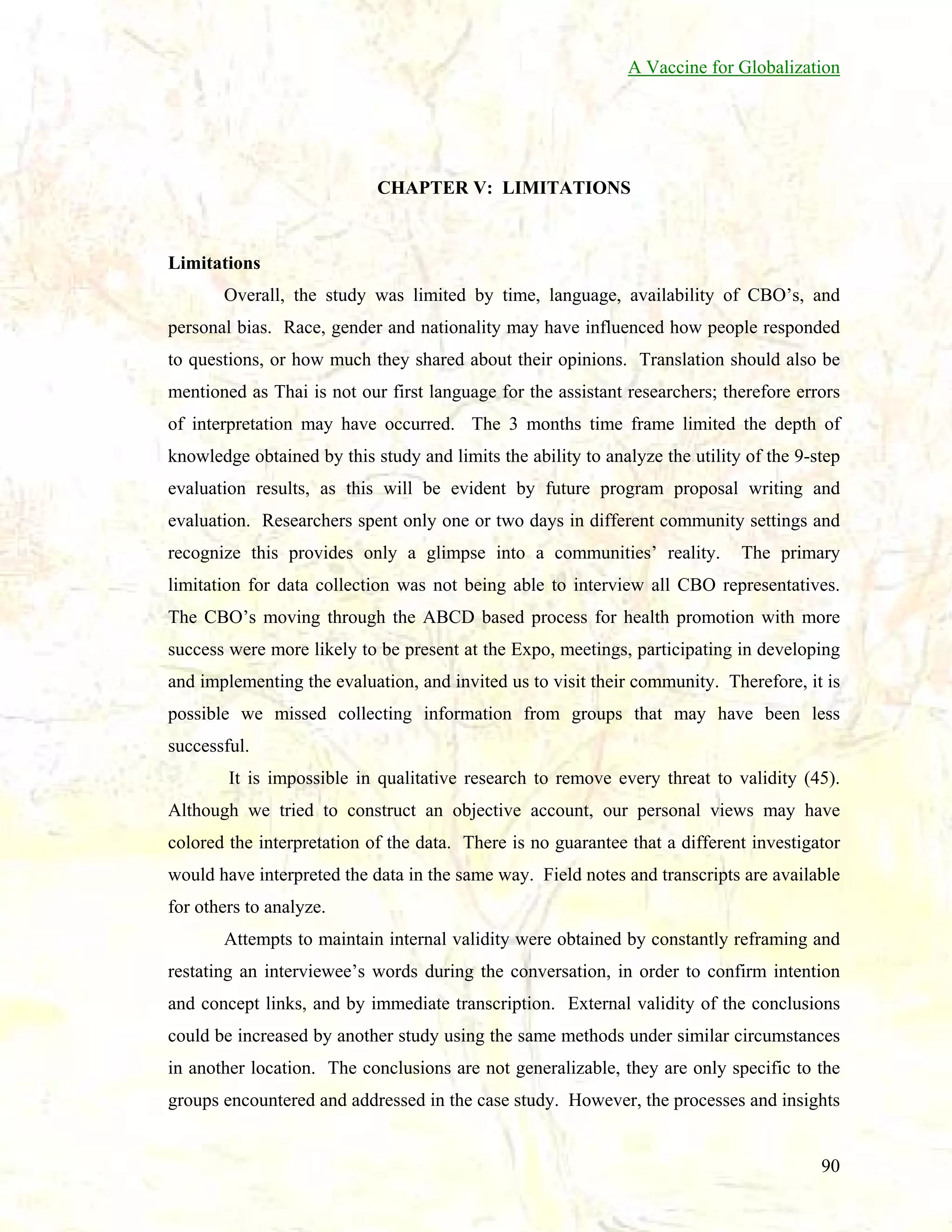 A Vaccine for Globalization

CHAPTER V: LIMITATIONS

Limitations
Overall, the study was limited by time, language, availability of CBO’s, and
personal bias. Race, gender and nationality may have influenced how people responded
to questions, or how much they shared about their opinions. Translation should also be
mentioned as Thai is not our first language for the assistant researchers; therefore errors
of interpretation may have occurred. The 3 months time frame limited the depth of
knowledge obtained by this study and limits the ability to analyze the utility of the 9-step
evaluation results, as this will be evident by future program proposal writing and
evaluation. Researchers spent only one or two days in different community settings and
recognize this provides only a glimpse into a communities’ reality.

The primary

limitation for data collection was not being able to interview all CBO representatives.
The CBO’s moving through the ABCD based process for health promotion with more
success were more likely to be present at the Expo, meetings, participating in developing
and implementing the evaluation, and invited us to visit their community. Therefore, it is
possible we missed collecting information from groups that may have been less
successful.
It is impossible in qualitative research to remove every threat to validity (45).
Although we tried to construct an objective account, our personal views may have
colored the interpretation of the data. There is no guarantee that a different investigator
would have interpreted the data in the same way. Field notes and transcripts are available
for others to analyze.
Attempts to maintain internal validity were obtained by constantly reframing and
restating an interviewee’s words during the conversation, in order to confirm intention
and concept links, and by immediate transcription. External validity of the conclusions
could be increased by another study using the same methods under similar circumstances
in another location. The conclusions are not generalizable, they are only specific to the
groups encountered and addressed in the case study. However, the processes and insights

90

 