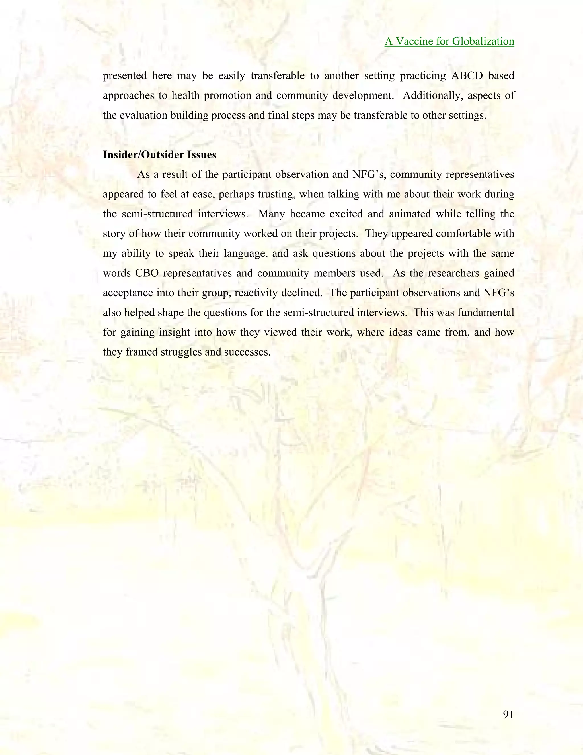 A Vaccine for Globalization
presented here may be easily transferable to another setting practicing ABCD based
approaches to health promotion and community development. Additionally, aspects of
the evaluation building process and final steps may be transferable to other settings.

Insider/Outsider Issues
As a result of the participant observation and NFG’s, community representatives
appeared to feel at ease, perhaps trusting, when talking with me about their work during
the semi-structured interviews. Many became excited and animated while telling the
story of how their community worked on their projects. They appeared comfortable with
my ability to speak their language, and ask questions about the projects with the same
words CBO representatives and community members used. As the researchers gained
acceptance into their group, reactivity declined. The participant observations and NFG’s
also helped shape the questions for the semi-structured interviews. This was fundamental
for gaining insight into how they viewed their work, where ideas came from, and how
they framed struggles and successes.

91

 