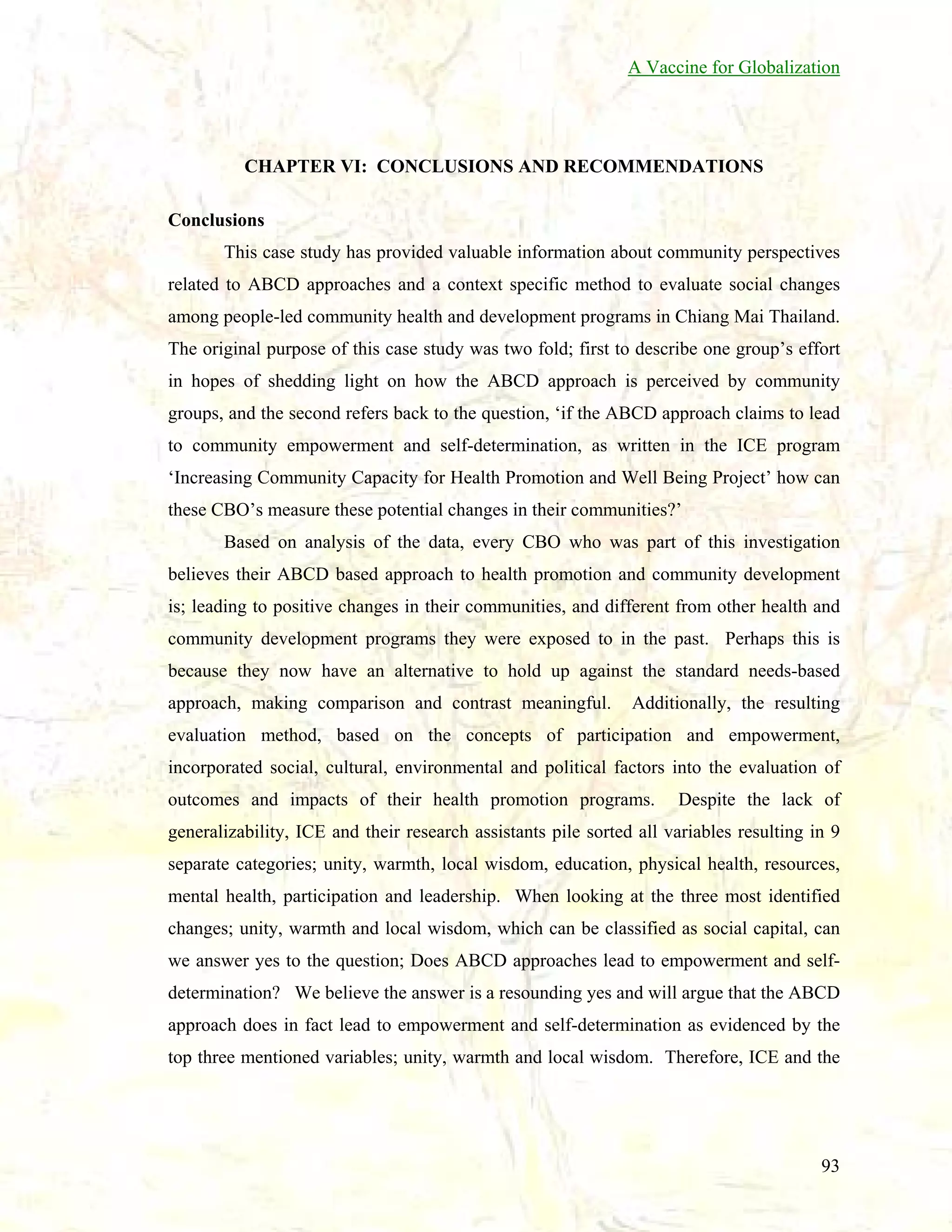 A Vaccine for Globalization

CHAPTER VI: CONCLUSIONS AND RECOMMENDATIONS
Conclusions
This case study has provided valuable information about community perspectives
related to ABCD approaches and a context specific method to evaluate social changes
among people-led community health and development programs in Chiang Mai Thailand.
The original purpose of this case study was two fold; first to describe one group’s effort
in hopes of shedding light on how the ABCD approach is perceived by community
groups, and the second refers back to the question, ‘if the ABCD approach claims to lead
to community empowerment and self-determination, as written in the ICE program
‘Increasing Community Capacity for Health Promotion and Well Being Project’ how can
these CBO’s measure these potential changes in their communities?’
Based on analysis of the data, every CBO who was part of this investigation
believes their ABCD based approach to health promotion and community development
is; leading to positive changes in their communities, and different from other health and
community development programs they were exposed to in the past. Perhaps this is
because they now have an alternative to hold up against the standard needs-based
approach, making comparison and contrast meaningful.

Additionally, the resulting

evaluation method, based on the concepts of participation and empowerment,
incorporated social, cultural, environmental and political factors into the evaluation of
outcomes and impacts of their health promotion programs.

Despite the lack of

generalizability, ICE and their research assistants pile sorted all variables resulting in 9
separate categories; unity, warmth, local wisdom, education, physical health, resources,
mental health, participation and leadership. When looking at the three most identified
changes; unity, warmth and local wisdom, which can be classified as social capital, can
we answer yes to the question; Does ABCD approaches lead to empowerment and selfdetermination? We believe the answer is a resounding yes and will argue that the ABCD
approach does in fact lead to empowerment and self-determination as evidenced by the
top three mentioned variables; unity, warmth and local wisdom. Therefore, ICE and the

93

 