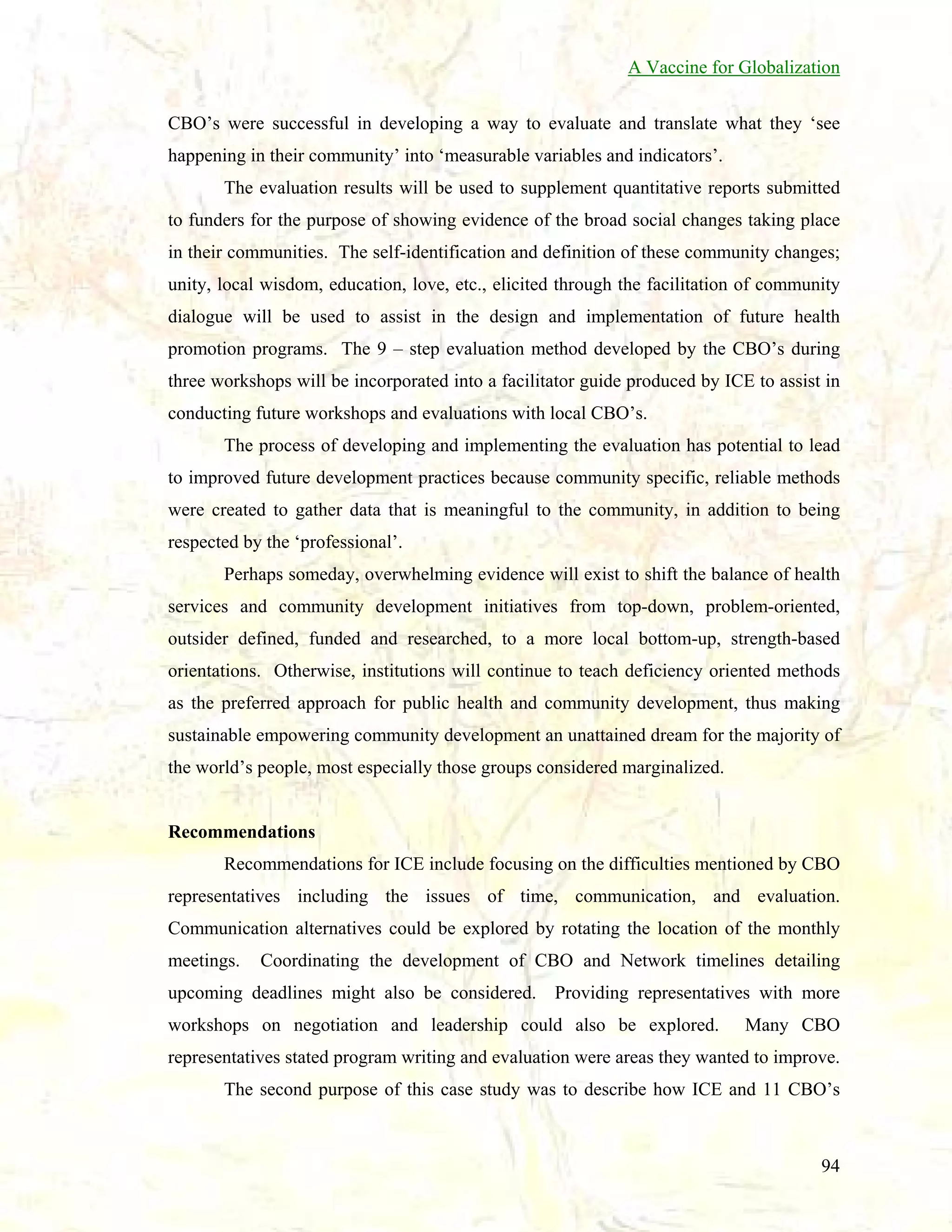 A Vaccine for Globalization
CBO’s were successful in developing a way to evaluate and translate what they ‘see
happening in their community’ into ‘measurable variables and indicators’.
The evaluation results will be used to supplement quantitative reports submitted
to funders for the purpose of showing evidence of the broad social changes taking place
in their communities. The self-identification and definition of these community changes;
unity, local wisdom, education, love, etc., elicited through the facilitation of community
dialogue will be used to assist in the design and implementation of future health
promotion programs. The 9 – step evaluation method developed by the CBO’s during
three workshops will be incorporated into a facilitator guide produced by ICE to assist in
conducting future workshops and evaluations with local CBO’s.
The process of developing and implementing the evaluation has potential to lead
to improved future development practices because community specific, reliable methods
were created to gather data that is meaningful to the community, in addition to being
respected by the ‘professional’.
Perhaps someday, overwhelming evidence will exist to shift the balance of health
services and community development initiatives from top-down, problem-oriented,
outsider defined, funded and researched, to a more local bottom-up, strength-based
orientations. Otherwise, institutions will continue to teach deficiency oriented methods
as the preferred approach for public health and community development, thus making
sustainable empowering community development an unattained dream for the majority of
the world’s people, most especially those groups considered marginalized.

Recommendations
Recommendations for ICE include focusing on the difficulties mentioned by CBO
representatives including the issues of time, communication, and evaluation.
Communication alternatives could be explored by rotating the location of the monthly
meetings.

Coordinating the development of CBO and Network timelines detailing

upcoming deadlines might also be considered. Providing representatives with more
workshops on negotiation and leadership could also be explored.

Many CBO

representatives stated program writing and evaluation were areas they wanted to improve.
The second purpose of this case study was to describe how ICE and 11 CBO’s

94

 
