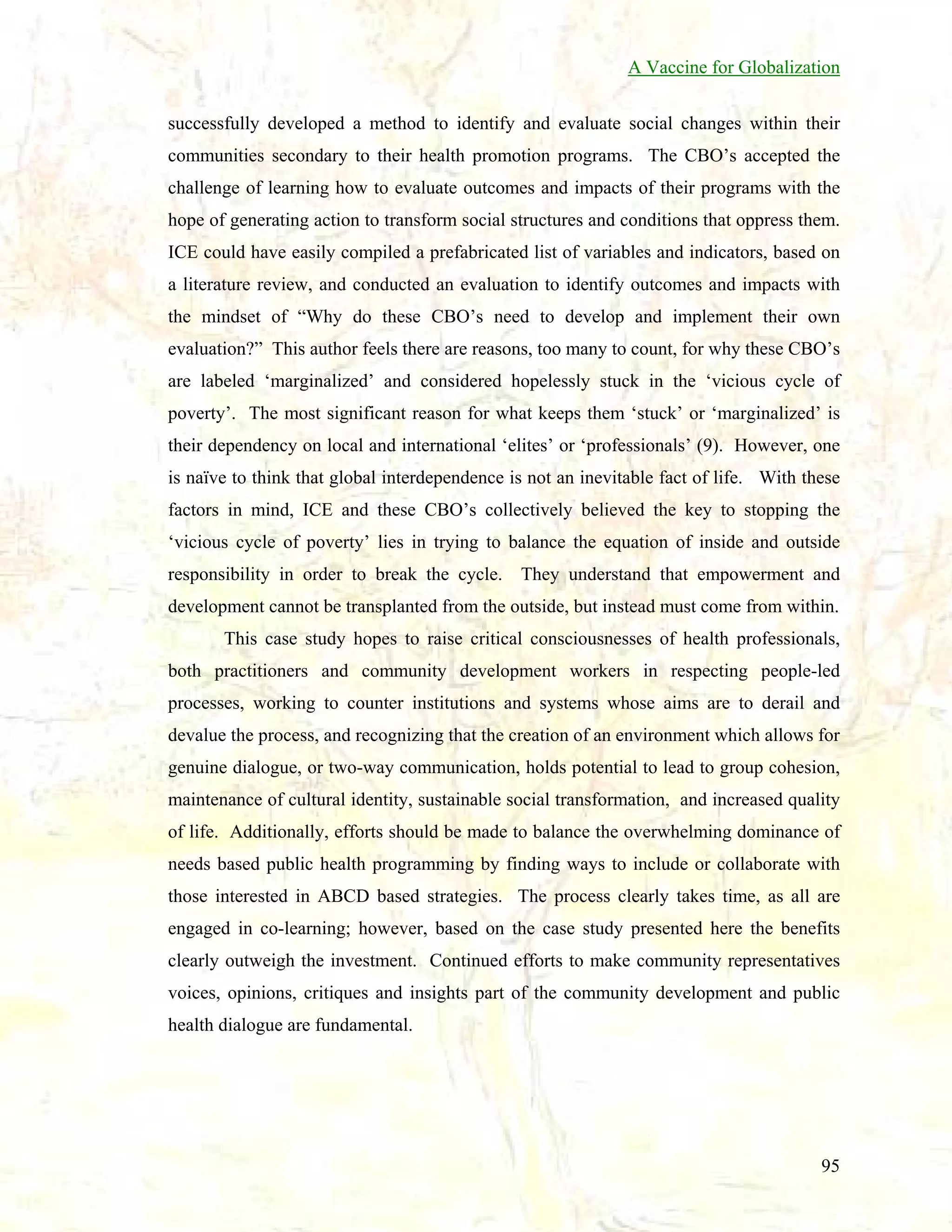 A Vaccine for Globalization
successfully developed a method to identify and evaluate social changes within their
communities secondary to their health promotion programs. The CBO’s accepted the
challenge of learning how to evaluate outcomes and impacts of their programs with the
hope of generating action to transform social structures and conditions that oppress them.
ICE could have easily compiled a prefabricated list of variables and indicators, based on
a literature review, and conducted an evaluation to identify outcomes and impacts with
the mindset of “Why do these CBO’s need to develop and implement their own
evaluation?” This author feels there are reasons, too many to count, for why these CBO’s
are labeled ‘marginalized’ and considered hopelessly stuck in the ‘vicious cycle of
poverty’. The most significant reason for what keeps them ‘stuck’ or ‘marginalized’ is
their dependency on local and international ‘elites’ or ‘professionals’ (9). However, one
is naïve to think that global interdependence is not an inevitable fact of life. With these
factors in mind, ICE and these CBO’s collectively believed the key to stopping the
‘vicious cycle of poverty’ lies in trying to balance the equation of inside and outside
responsibility in order to break the cycle. They understand that empowerment and
development cannot be transplanted from the outside, but instead must come from within.
This case study hopes to raise critical consciousnesses of health professionals,
both practitioners and community development workers in respecting people-led
processes, working to counter institutions and systems whose aims are to derail and
devalue the process, and recognizing that the creation of an environment which allows for
genuine dialogue, or two-way communication, holds potential to lead to group cohesion,
maintenance of cultural identity, sustainable social transformation, and increased quality
of life. Additionally, efforts should be made to balance the overwhelming dominance of
needs based public health programming by finding ways to include or collaborate with
those interested in ABCD based strategies. The process clearly takes time, as all are
engaged in co-learning; however, based on the case study presented here the benefits
clearly outweigh the investment. Continued efforts to make community representatives
voices, opinions, critiques and insights part of the community development and public
health dialogue are fundamental.

95

 