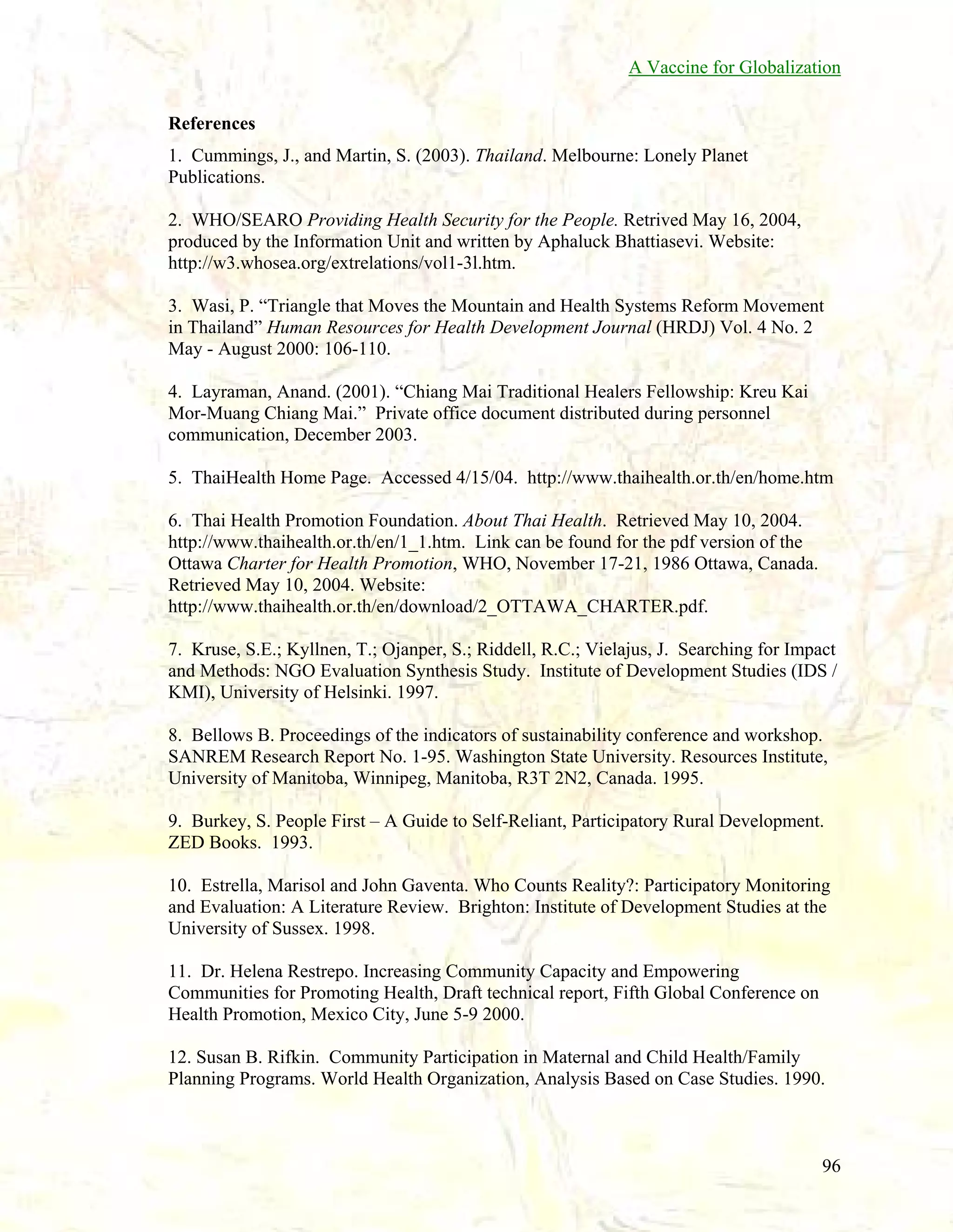 A Vaccine for Globalization
References
1. Cummings, J., and Martin, S. (2003). Thailand. Melbourne: Lonely Planet
Publications.
2. WHO/SEARO Providing Health Security for the People. Retrived May 16, 2004,
produced by the Information Unit and written by Aphaluck Bhattiasevi. Website:
http://w3.whosea.org/extrelations/vol1-3l.htm.
3. Wasi, P. “Triangle that Moves the Mountain and Health Systems Reform Movement
in Thailand” Human Resources for Health Development Journal (HRDJ) Vol. 4 No. 2
May - August 2000: 106-110.
4. Layraman, Anand. (2001). “Chiang Mai Traditional Healers Fellowship: Kreu Kai
Mor-Muang Chiang Mai.” Private office document distributed during personnel
communication, December 2003.
5. ThaiHealth Home Page. Accessed 4/15/04. http://www.thaihealth.or.th/en/home.htm
6. Thai Health Promotion Foundation. About Thai Health. Retrieved May 10, 2004.
http://www.thaihealth.or.th/en/1_1.htm. Link can be found for the pdf version of the
Ottawa Charter for Health Promotion, WHO, November 17-21, 1986 Ottawa, Canada.
Retrieved May 10, 2004. Website:
http://www.thaihealth.or.th/en/download/2_OTTAWA_CHARTER.pdf.
7. Kruse, S.E.; Kyllnen, T.; Ojanper, S.; Riddell, R.C.; Vielajus, J. Searching for Impact
and Methods: NGO Evaluation Synthesis Study. Institute of Development Studies (IDS /
KMI), University of Helsinki. 1997.
8. Bellows B. Proceedings of the indicators of sustainability conference and workshop.
SANREM Research Report No. 1-95. Washington State University. Resources Institute,
University of Manitoba, Winnipeg, Manitoba, R3T 2N2, Canada. 1995.
9. Burkey, S. People First – A Guide to Self-Reliant, Participatory Rural Development.
ZED Books. 1993.
10. Estrella, Marisol and John Gaventa. Who Counts Reality?: Participatory Monitoring
and Evaluation: A Literature Review. Brighton: Institute of Development Studies at the
University of Sussex. 1998.
11. Dr. Helena Restrepo. Increasing Community Capacity and Empowering
Communities for Promoting Health, Draft technical report, Fifth Global Conference on
Health Promotion, Mexico City, June 5-9 2000.
12. Susan B. Rifkin. Community Participation in Maternal and Child Health/Family
Planning Programs. World Health Organization, Analysis Based on Case Studies. 1990.

96

 