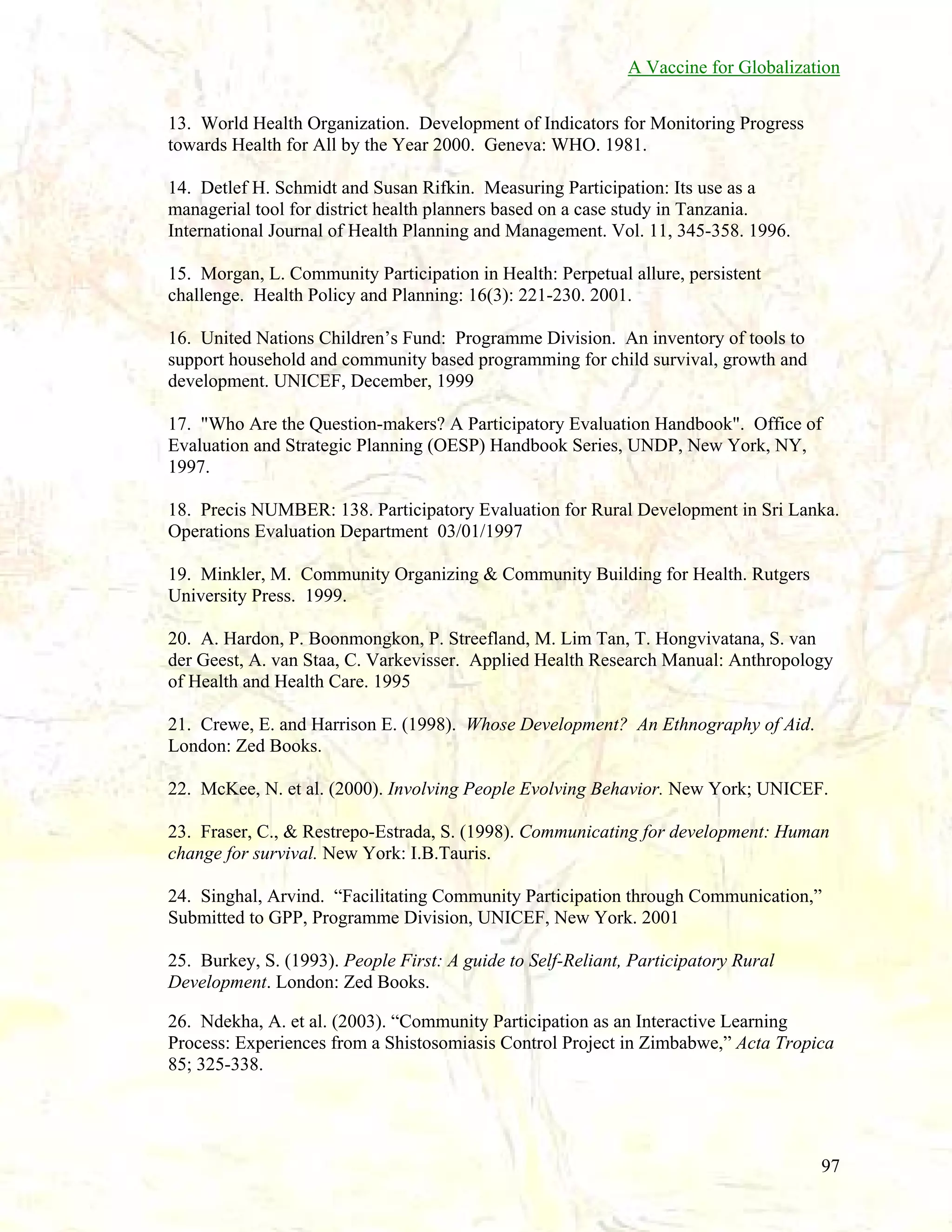 A Vaccine for Globalization
13. World Health Organization. Development of Indicators for Monitoring Progress
towards Health for All by the Year 2000. Geneva: WHO. 1981.
14. Detlef H. Schmidt and Susan Rifkin. Measuring Participation: Its use as a
managerial tool for district health planners based on a case study in Tanzania.
International Journal of Health Planning and Management. Vol. 11, 345-358. 1996.
15. Morgan, L. Community Participation in Health: Perpetual allure, persistent
challenge. Health Policy and Planning: 16(3): 221-230. 2001.
16. United Nations Children’s Fund: Programme Division. An inventory of tools to
support household and community based programming for child survival, growth and
development. UNICEF, December, 1999
17. "Who Are the Question-makers? A Participatory Evaluation Handbook". Office of
Evaluation and Strategic Planning (OESP) Handbook Series, UNDP, New York, NY,
1997.
18. Precis NUMBER: 138. Participatory Evaluation for Rural Development in Sri Lanka.
Operations Evaluation Department 03/01/1997
19. Minkler, M. Community Organizing & Community Building for Health. Rutgers
University Press. 1999.
20. A. Hardon, P. Boonmongkon, P. Streefland, M. Lim Tan, T. Hongvivatana, S. van
der Geest, A. van Staa, C. Varkevisser. Applied Health Research Manual: Anthropology
of Health and Health Care. 1995
21. Crewe, E. and Harrison E. (1998). Whose Development? An Ethnography of Aid.
London: Zed Books.
22. McKee, N. et al. (2000). Involving People Evolving Behavior. New York; UNICEF.
23. Fraser, C., & Restrepo-Estrada, S. (1998). Communicating for development: Human
change for survival. New York: I.B.Tauris.
24. Singhal, Arvind. “Facilitating Community Participation through Communication,”
Submitted to GPP, Programme Division, UNICEF, New York. 2001
25. Burkey, S. (1993). People First: A guide to Self-Reliant, Participatory Rural
Development. London: Zed Books.
26. Ndekha, A. et al. (2003). “Community Participation as an Interactive Learning
Process: Experiences from a Shistosomiasis Control Project in Zimbabwe,” Acta Tropica
85; 325-338.

97

 