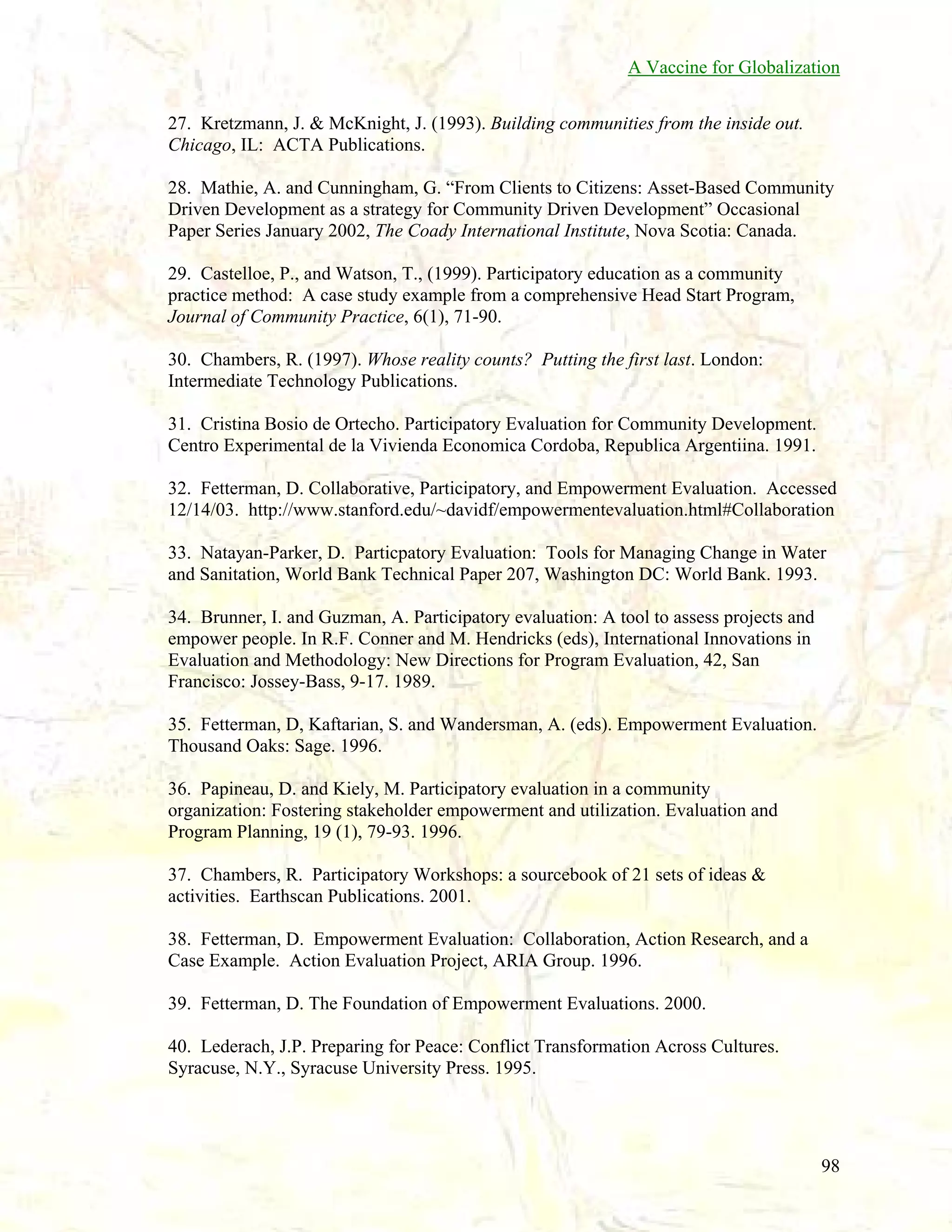A Vaccine for Globalization
27. Kretzmann, J. & McKnight, J. (1993). Building communities from the inside out.
Chicago, IL: ACTA Publications.
28. Mathie, A. and Cunningham, G. “From Clients to Citizens: Asset-Based Community
Driven Development as a strategy for Community Driven Development” Occasional
Paper Series January 2002, The Coady International Institute, Nova Scotia: Canada.
29. Castelloe, P., and Watson, T., (1999). Participatory education as a community
practice method: A case study example from a comprehensive Head Start Program,
Journal of Community Practice, 6(1), 71-90.
30. Chambers, R. (1997). Whose reality counts? Putting the first last. London:
Intermediate Technology Publications.
31. Cristina Bosio de Ortecho. Participatory Evaluation for Community Development.
Centro Experimental de la Vivienda Economica Cordoba, Republica Argentiina. 1991.
32. Fetterman, D. Collaborative, Participatory, and Empowerment Evaluation. Accessed
12/14/03. http://www.stanford.edu/~davidf/empowermentevaluation.html#Collaboration
33. Natayan-Parker, D. Particpatory Evaluation: Tools for Managing Change in Water
and Sanitation, World Bank Technical Paper 207, Washington DC: World Bank. 1993.
34. Brunner, I. and Guzman, A. Participatory evaluation: A tool to assess projects and
empower people. In R.F. Conner and M. Hendricks (eds), International Innovations in
Evaluation and Methodology: New Directions for Program Evaluation, 42, San
Francisco: Jossey-Bass, 9-17. 1989.
35. Fetterman, D, Kaftarian, S. and Wandersman, A. (eds). Empowerment Evaluation.
Thousand Oaks: Sage. 1996.
36. Papineau, D. and Kiely, M. Participatory evaluation in a community
organization: Fostering stakeholder empowerment and utilization. Evaluation and
Program Planning, 19 (1), 79-93. 1996.
37. Chambers, R. Participatory Workshops: a sourcebook of 21 sets of ideas &
activities. Earthscan Publications. 2001.
38. Fetterman, D. Empowerment Evaluation: Collaboration, Action Research, and a
Case Example. Action Evaluation Project, ARIA Group. 1996.
39. Fetterman, D. The Foundation of Empowerment Evaluations. 2000.
40. Lederach, J.P. Preparing for Peace: Conflict Transformation Across Cultures.
Syracuse, N.Y., Syracuse University Press. 1995.

98

 