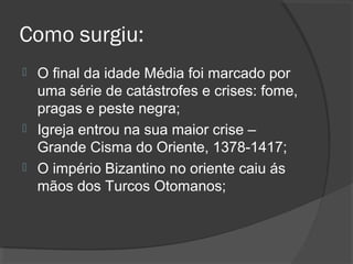 Como surgiu:
 O final da idade Média foi marcado por
uma série de catástrofes e crises: fome,
pragas e peste negra;
 Igreja entrou na sua maior crise –
Grande Cisma do Oriente, 1378-1417;
 O império Bizantino no oriente caiu ás
mãos dos Turcos Otomanos;
 