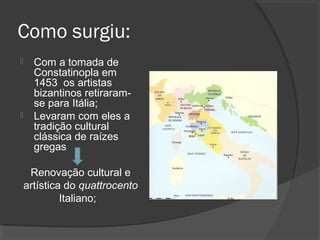 Como surgiu:
 Com a tomada de
Constatinopla em
1453 os artistas
bizantinos retiraram-
se para Itália;
 Levaram com eles a
tradição cultural
clássica de raízes
gregas
Renovação cultural e
artística do quattrocento
Italiano;
 