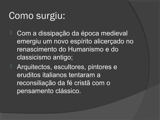 Como surgiu:
 Com a dissipação da época medieval
emergiu um novo espírito alicerçado no
renascimento do Humanismo e do
classicismo antigo;
 Arquitectos, escultores, pintores e
eruditos italianos tentaram a
reconsiliação da fé cristã com o
pensamento clássico.
 