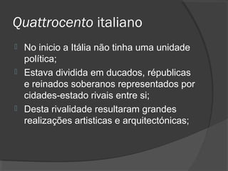 Quattrocento italiano
 No inicio a Itália não tinha uma unidade
política;
 Estava dividida em ducados, républicas
e reinados soberanos representados por
cidades-estado rivais entre si;
 Desta rivalidade resultaram grandes
realizações artisticas e arquitectónicas;
 