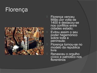 Florença
 Florença venceu
Milão por volta de
1400 e destacou-se
nos conflitos entre
cidades estado;
 Evitou assim o seu
poder hegemónico
sobre toda a
península;
 Florença tornou-se no
modelo da republica
livre
 Renasceu o orgulho
cívico e patriotico nos
florentinos
 