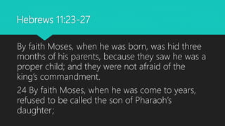 Hebrews 11:23-27
By faith Moses, when he was born, was hid three
months of his parents, because they saw he was a
proper child; and they were not afraid of the
king’s commandment.
24 By faith Moses, when he was come to years,
refused to be called the son of Pharaoh’s
daughter;
 