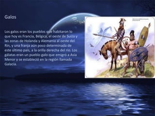 Galos

Los galos eran los pueblos que habitaron lo
que hoy es Francia, Bélgica, el oeste de Suiza y
las zonas de Holanda y Alemania al oeste del
Rin, y una franja aún poco determinada de
este último país, a la orilla derecha del río. Los
gálatas eran un pueblo galo que emigró a Asia
Menor y se estableció en la región llamada
Galacia.
 