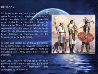 Helvecios
Los helvecios era otro de los pueblos celtas, o
probablemente una confederación de tribus
celtas, que vivían en la zona comprendida
entre el alto Rin, el Jura suizo, el lago de
Ginebra y los Alpes. A finales del siglo II a.C.
dominaban el territorio que se extendía desde
el alto Rin y la Selva Negra hasta el Meno. Julio
César describió su confrontación con los
helvecios en su De Bello Gallico.

Al estar bajo presión de las tribus germánicas
en su tierra natal, los helvecios cruzaron la
Galia y buscaron una nueva patria al norte del
río Garona, con la tribu entera bajo el mando
Orgétorix.

Julio César fue llamado por los galos de la
provincia de la Galia Narbonense, que habían
sido conquistados y organizados para
defenderse de los helvecios
 