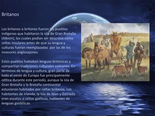Britanos

Los britanos o britones fueron los pueblos
indígenas que habitaron la isla de Gran Bretaña
(Albión), los cuales podían ser descritos como
celtas insulares antes de que su lengua y
culturas fueran reemplazadas por las de los
invasores anglosajones.

Estos pueblos hablaban lenguas britónicas y
compartían tradiciones culturales comunes. En
términos de lengua y cultura, gran parte de
todo el oeste de Europa fue principalmente
céltica durante este periodo, aunque la isla de
Gran Bretaña y la Bretaña continental
estuvieron habitadas por celtas britanos. Los
habitantes de Irlanda, la Isla de Man y Dalriada
eran escotos o celtas gaélicos, hablantes de
lenguas goidélicas.
 