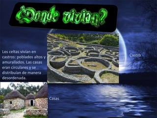 Los celtas vivían en
castros: poblados altos y           Castro
amurallados. Las casas
eran circulares y se
distribuían de manera
desordenada.



                            Casas
 