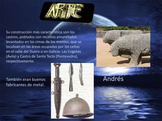 Su construcción más característica son los
castros, poblados con recintos amurallados
levantados en las cimas de los montes, que se
localizan en las áreas ocupadas por los celtas
en el valle del Duero o en Galicia: Las Cogotas
(Ávila) y Castro de Santa Tecla (Pontevedra),
respectivamente.



También eran buenos                               Andrés
fabricantes de metal.
 