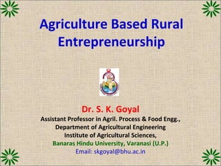 Agriculture Based Rural
Entrepreneurship
Dr. S. K. Goyal
Assistant Professor in Agril. Process & Food Engg.,
Department of Agricultural Engineering
Institute of Agricultural Sciences,
Banaras Hindu University, Varanasi (U.P.)
Email: skgoyal@bhu.ac.in
 