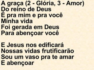 A graça (2 - Glória, 3 - Amor) Do reino de Deus É pra mim e pra você Minha vida Foi gerada em Deus Para abençoar você E Jesus nos edificará Nossas vidas frutificarão Sou um vaso pra te amar E abençoar 