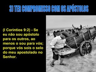 3) TER COMPROMISSO COM OS APÓSTOLOS (I Corintios 9:2) - Se eu não sou apóstolo para os outros, ao menos o sou para vós; porque vós sois o selo do meu apostolado no Senhor.  