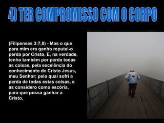 4) TER COMPROMISSO COM O CORPO (Filipenses 3:7,8) - Mas o que para mim era ganho reputei-o perda por Cristo. E, na verdade, tenho também por perda todas as coisas, pela excelência do conhecimento de Cristo Jesus, meu Senhor; pelo qual sofri a perda de todas estas coisas, e as considero como escória, para que possa ganhar a Cristo,   