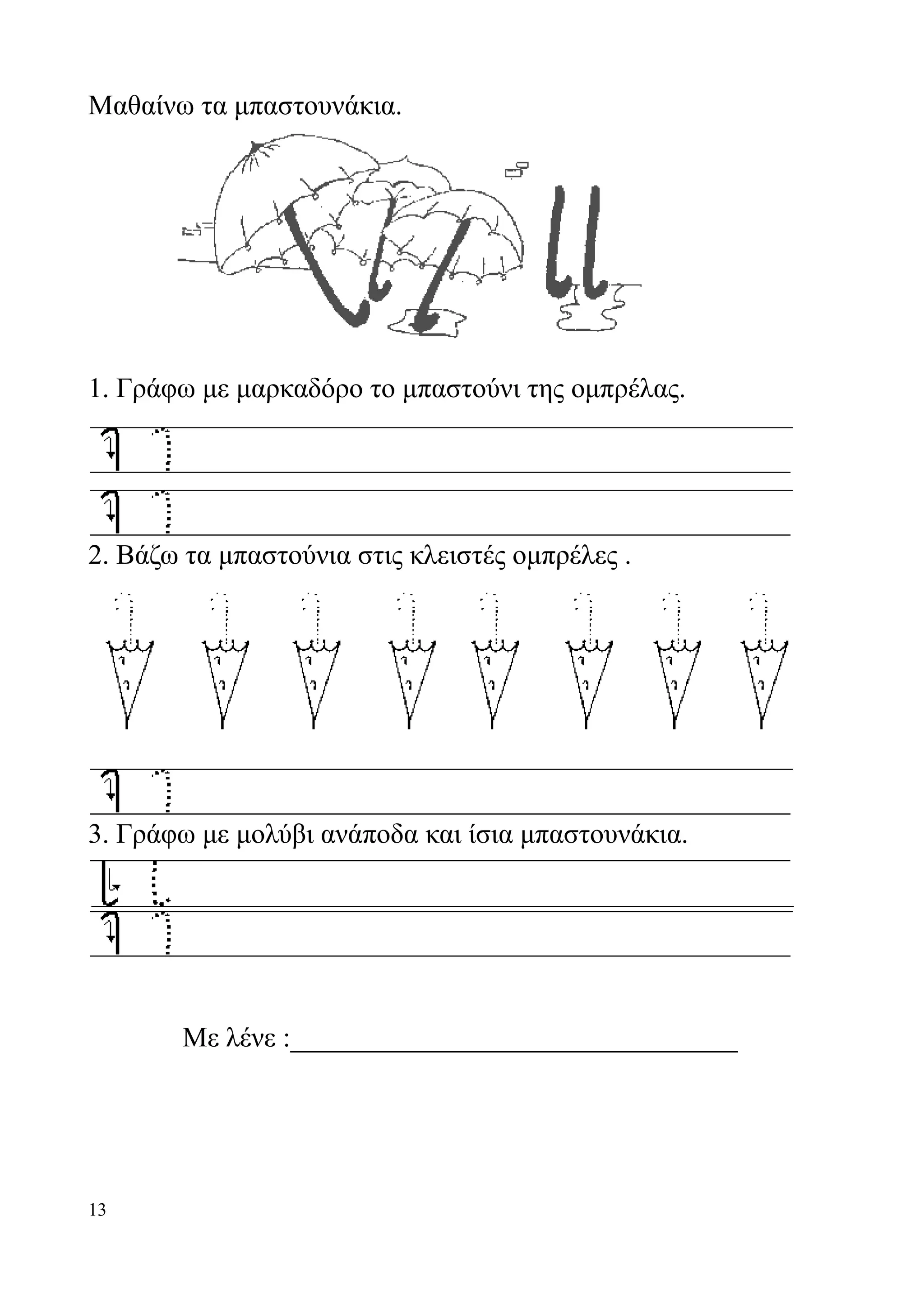 Μαθαίνω τα μπαστουνάκια.




1. Γράφω με μαρκαδόρο το μπαστούνι της ομπρέλας.




2. Βάζω τα μπαστούνια στις κλειστές ομπρέλες .




3. Γράφω με μολύβι ανάποδα και ίσια μπαστουνάκια.




       Με λένε :________________________________




13
 
