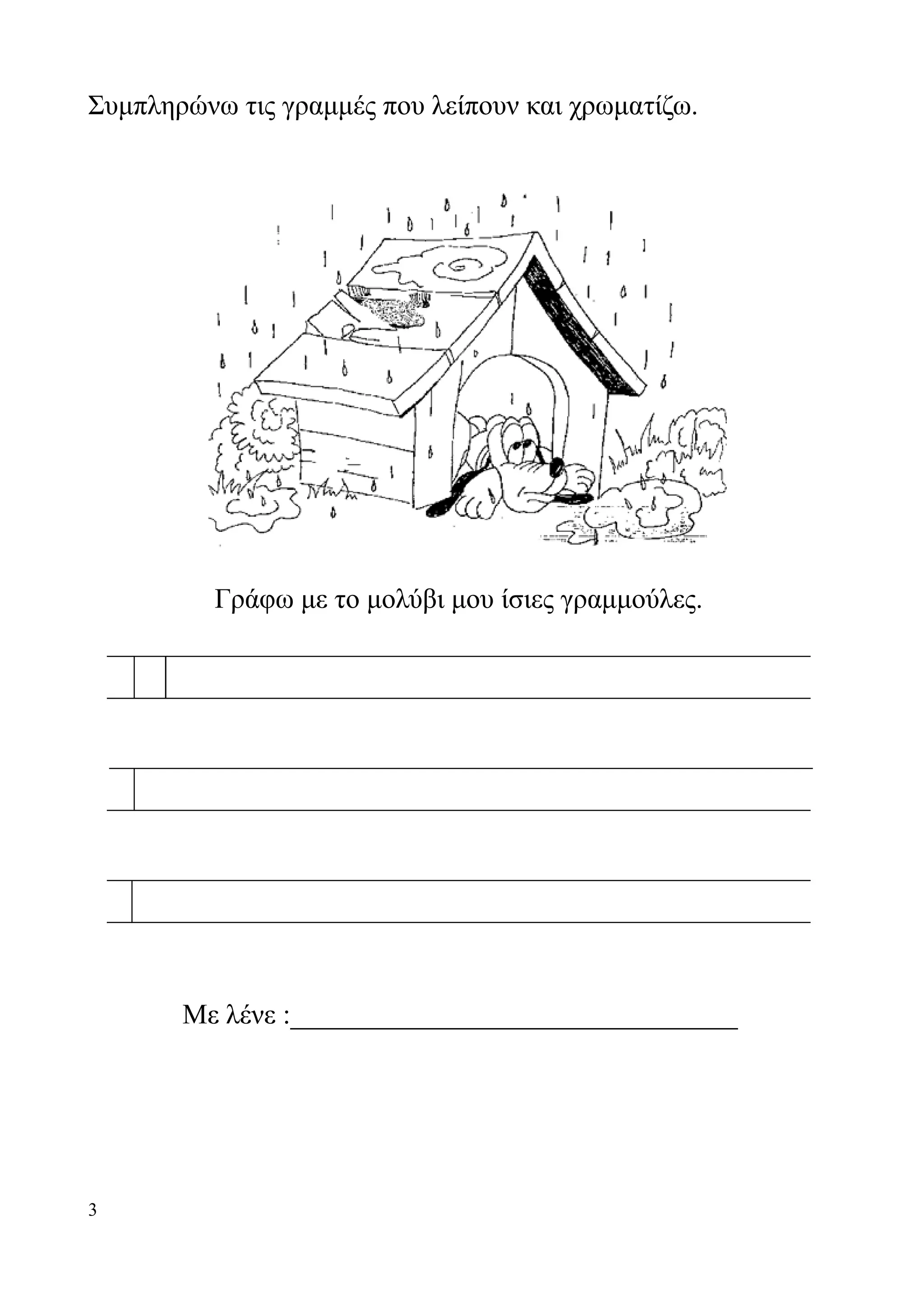 Συμπληρώνω τις γραμμές που λείπουν και χρωματίζω.




          Γράφω με το μολύβι μου ίσιες γραμμούλες.




       Με λένε :________________________________




3
 