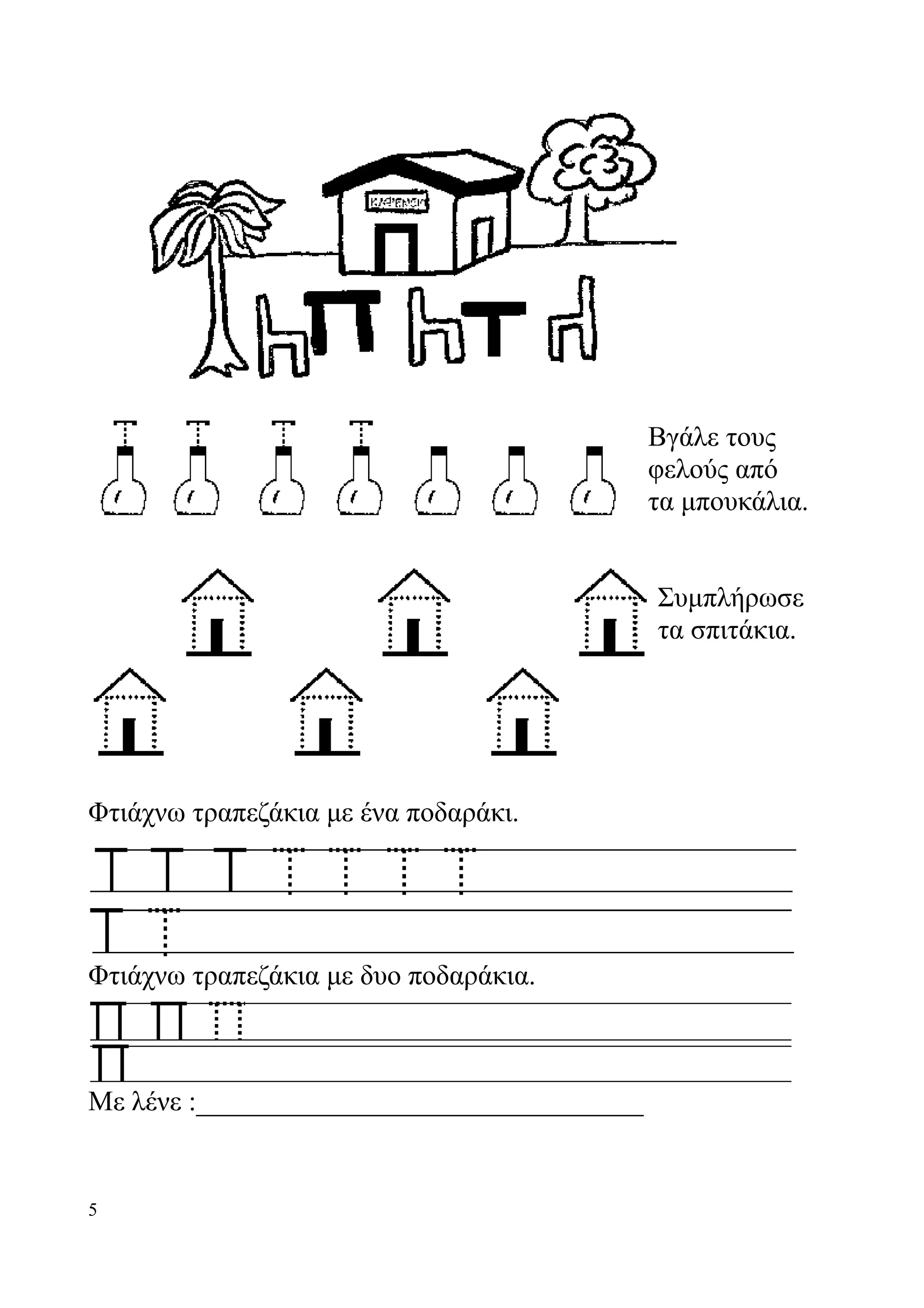 Βγάλε τους
                                            φελούς από
                                            τα μπουκάλια.


                                            Συμπλήρωσε
                                            τα σπιτάκια.

                                            Συμπλήρωσε
                                            τα σπιτάκια.

Φτιάχνω τραπεζάκια με ένα ποδαράκι.




Φτιάχνω τραπεζάκια με δυο ποδαράκια.



Με λένε :________________________________


5
 