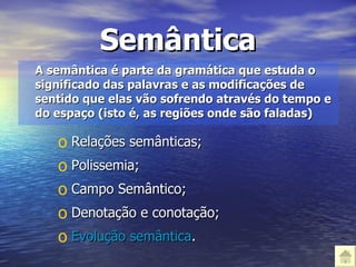 Semântica A semântica é parte da gramática que estuda o significado das palavras e as modificações de sentido que elas vão sofrendo através do tempo e do espaço (isto é, as regiões onde são faladas) Relações semânticas; Polissemia; Campo Semântico; Denotação e conotação; Evolução semântica . 