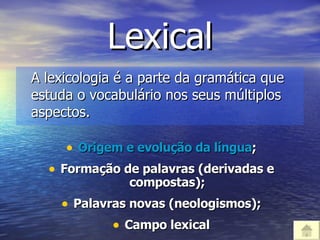 Lexical A lexicologia é a parte da gramática que estuda o vocabulário nos seus múltiplos aspectos. Origem e evolução da língua ; Formação de palavras (derivadas e compostas); Palavras novas (neologismos); Campo lexical 