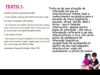 TEXTO 1 . Trata-se de uma situação de interação em que os interlocutores tinham todo o conhecimento necessário para o sucesso da troca lingüística, sucesso, afinal, obtido. Mas o leitor – que é também interlocutor, apenas noutro plano de interação – não tem a informação referente a um dos interlocutores, e fica, até certo ponto do andamento da interação lingüística, incapacitado de acompanhá-la dentro de seu real enquadre interlocutivo, vindo daí, exatamente, o efeito de humor.  