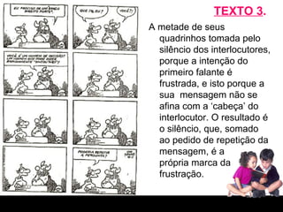 TEXTO 3 . A metade de seus quadrinhos tomada pelo silêncio dos interlocutores, porque a intenção do primeiro falante é frustrada, e isto porque a sua  mensagem não se afina com a ‘cabeça’ do interlocutor. O resultado é o silêncio, que, somado ao pedido de repetição da mensagem, é a  própria marca da frustração. 