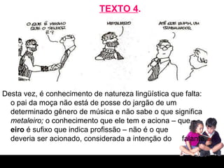 TEXTO 4 . Desta vez, é conhecimento de natureza lingüística que falta: o pai da moça não está de posse do jargão de um determinado gênero de música e não sabe o que significa  metaleiro;  o conhecimento que ele tem e aciona – que  –eiro  é sufixo que indica profissão – não é o que  deveria ser acionado, considerada a intenção do  falante.  