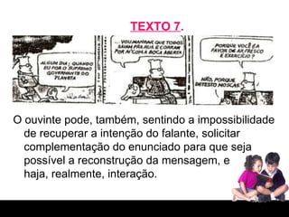 TEXTO 7 . O ouvinte pode, também, sentindo a impossibilidade de recuperar a intenção do falante, solicitar complementação do enunciado para que seja possível a reconstrução da mensagem, e  haja, realmente, interação. 