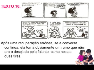 TEXTO 10 . Após uma recuperação errônea, se a conversa continua, ela toma obviamente um rumo que não era o desejado pelo falante, como nestas  duas tiras. 
