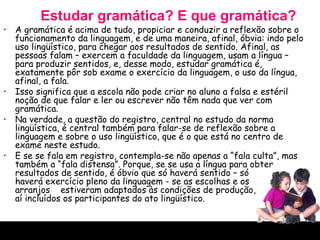 Estudar gramática? E que gramática? A gramática é acima de tudo, propiciar e conduzir a reflexão sobre o funcionamento da linguagem, e de uma maneira, afinal, óbvia: indo pelo uso lingüístico, para chegar aos resultados de sentido. Afinal, as pessoas falam – exercem a faculdade da linguagem, usam a língua – para produzir sentidos, e, desse modo, estudar gramática é, exatamente pôr sob exame o exercício da linguagem, o uso da língua, afinal, a fala.  Isso significa que a escola não pode criar no aluno a falsa e estéril noção de que falar e ler ou escrever não têm nada que ver com gramática.  Na verdade, a questão do registro, central no estudo da norma lingüística, é central também para falar-se de reflexão sobre a linguagem e sobre o uso lingüístico, que é o que está no centro de exame neste estudo.  E se se fala em registro, contempla-se não apenas a “fala culta”, mas também a “fala distensa”. Porque, se se usa a língua para obter resultados de sentido, é óbvio que só haverá sentido – só  haverá exercício pleno da linguagem - se as escolhas e os  arranjos  estiveram adaptados às condições de produção,  aí incluídos os participantes do ato lingüístico.  