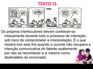 TEXTO 12 . Os próprios interlocutores devem conhecer-se mutuamente durante todo o processo de interação, sob risco de comprometer a interpretação. É o que mostra-nos esta tira quando o ouvinte não recupera a intenção comunicativa do falante exatamente  por não se reconhecer a si mesmo como  destinatário do enunciado. 