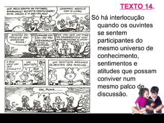 TEXTO 14 . Só há interlocução quando os ouvintes se sentem participantes do mesmo universo de conhecimento, sentimentos e atitudes que possam conviver num mesmo palco de discussão. 